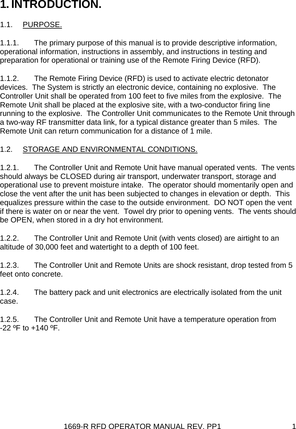 1669-R RFD OPERATOR MANUAL REV. PP1  11. INTRODUCTION. 1.1. PURPOSE. 1.1.1.  The primary purpose of this manual is to provide descriptive information, operational information, instructions in assembly, and instructions in testing and preparation for operational or training use of the Remote Firing Device (RFD). 1.1.2.  The Remote Firing Device (RFD) is used to activate electric detonator devices.  The System is strictly an electronic device, containing no explosive.  The Controller Unit shall be operated from 100 feet to five miles from the explosive.  The Remote Unit shall be placed at the explosive site, with a two-conductor firing line running to the explosive.  The Controller Unit communicates to the Remote Unit through a two-way RF transmitter data link, for a typical distance greater than 5 miles.  The Remote Unit can return communication for a distance of 1 mile. 1.2.  STORAGE AND ENVIRONMENTAL CONDITIONS. 1.2.1.  The Controller Unit and Remote Unit have manual operated vents.  The vents should always be CLOSED during air transport, underwater transport, storage and operational use to prevent moisture intake.  The operator should momentarily open and close the vent after the unit has been subjected to changes in elevation or depth.  This equalizes pressure within the case to the outside environment.  DO NOT open the vent if there is water on or near the vent.  Towel dry prior to opening vents.  The vents should be OPEN, when stored in a dry hot environment. 1.2.2.  The Controller Unit and Remote Unit (with vents closed) are airtight to an altitude of 30,000 feet and watertight to a depth of 100 feet. 1.2.3.  The Controller Unit and Remote Units are shock resistant, drop tested from 5 feet onto concrete. 1.2.4.  The battery pack and unit electronics are electrically isolated from the unit case. 1.2.5.  The Controller Unit and Remote Unit have a temperature operation from -22 ºF to +140 ºF. 