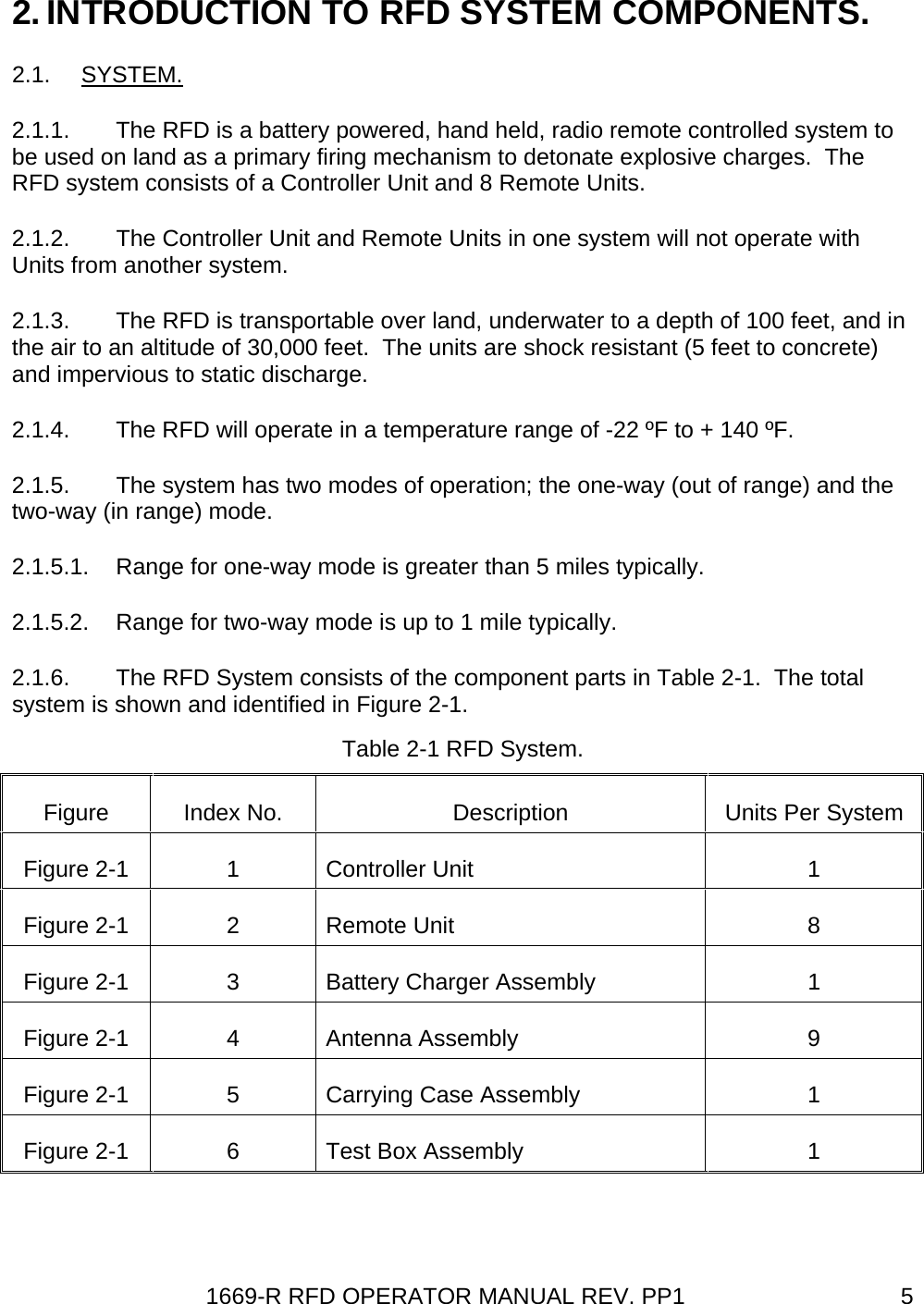 1669-R RFD OPERATOR MANUAL REV. PP1  52. INTRODUCTION TO RFD SYSTEM COMPONENTS. 2.1. SYSTEM. 2.1.1.  The RFD is a battery powered, hand held, radio remote controlled system to be used on land as a primary firing mechanism to detonate explosive charges.  The RFD system consists of a Controller Unit and 8 Remote Units. 2.1.2.  The Controller Unit and Remote Units in one system will not operate with Units from another system. 2.1.3.  The RFD is transportable over land, underwater to a depth of 100 feet, and in the air to an altitude of 30,000 feet.  The units are shock resistant (5 feet to concrete) and impervious to static discharge. 2.1.4.  The RFD will operate in a temperature range of -22 ºF to + 140 ºF. 2.1.5.  The system has two modes of operation; the one-way (out of range) and the two-way (in range) mode. 2.1.5.1.  Range for one-way mode is greater than 5 miles typically. 2.1.5.2.  Range for two-way mode is up to 1 mile typically. 2.1.6.  The RFD System consists of the component parts in Table 2-1.  The total system is shown and identified in Figure 2-1. Table 2-1 RFD System. Figure  Index No.  Description  Units Per System Figure 2-1  1  Controller Unit  1 Figure 2-1  2  Remote Unit  8 Figure 2-1  3  Battery Charger Assembly  1 Figure 2-1  4  Antenna Assembly  9 Figure 2-1  5  Carrying Case Assembly  1 Figure 2-1  6  Test Box Assembly  1  