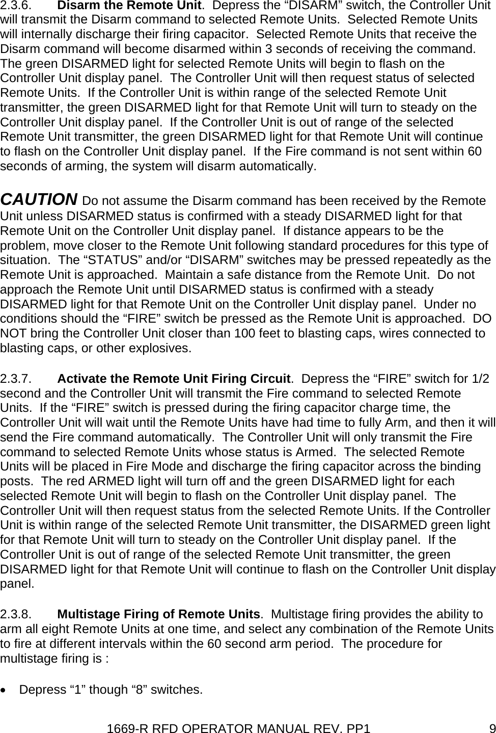 1669-R RFD OPERATOR MANUAL REV. PP1  92.3.6.  Disarm the Remote Unit.  Depress the “DISARM” switch, the Controller Unit will transmit the Disarm command to selected Remote Units.  Selected Remote Units will internally discharge their firing capacitor.  Selected Remote Units that receive the Disarm command will become disarmed within 3 seconds of receiving the command.  The green DISARMED light for selected Remote Units will begin to flash on the Controller Unit display panel.  The Controller Unit will then request status of selected Remote Units.  If the Controller Unit is within range of the selected Remote Unit transmitter, the green DISARMED light for that Remote Unit will turn to steady on the Controller Unit display panel.  If the Controller Unit is out of range of the selected Remote Unit transmitter, the green DISARMED light for that Remote Unit will continue to flash on the Controller Unit display panel.  If the Fire command is not sent within 60 seconds of arming, the system will disarm automatically. CAUTION Do not assume the Disarm command has been received by the Remote Unit unless DISARMED status is confirmed with a steady DISARMED light for that Remote Unit on the Controller Unit display panel.  If distance appears to be the problem, move closer to the Remote Unit following standard procedures for this type of situation.  The “STATUS” and/or “DISARM” switches may be pressed repeatedly as the Remote Unit is approached.  Maintain a safe distance from the Remote Unit.  Do not approach the Remote Unit until DISARMED status is confirmed with a steady DISARMED light for that Remote Unit on the Controller Unit display panel.  Under no conditions should the “FIRE” switch be pressed as the Remote Unit is approached.  DO NOT bring the Controller Unit closer than 100 feet to blasting caps, wires connected to blasting caps, or other explosives. 2.3.7.  Activate the Remote Unit Firing Circuit.  Depress the “FIRE” switch for 1/2 second and the Controller Unit will transmit the Fire command to selected Remote Units.  If the “FIRE” switch is pressed during the firing capacitor charge time, the Controller Unit will wait until the Remote Units have had time to fully Arm, and then it will send the Fire command automatically.  The Controller Unit will only transmit the Fire command to selected Remote Units whose status is Armed.  The selected Remote Units will be placed in Fire Mode and discharge the firing capacitor across the binding posts.  The red ARMED light will turn off and the green DISARMED light for each selected Remote Unit will begin to flash on the Controller Unit display panel.  The Controller Unit will then request status from the selected Remote Units. If the Controller Unit is within range of the selected Remote Unit transmitter, the DISARMED green light for that Remote Unit will turn to steady on the Controller Unit display panel.  If the Controller Unit is out of range of the selected Remote Unit transmitter, the green DISARMED light for that Remote Unit will continue to flash on the Controller Unit display panel. 2.3.8.  Multistage Firing of Remote Units.  Multistage firing provides the ability to arm all eight Remote Units at one time, and select any combination of the Remote Units to fire at different intervals within the 60 second arm period.  The procedure for multistage firing is : •  Depress “1” though “8” switches. 
