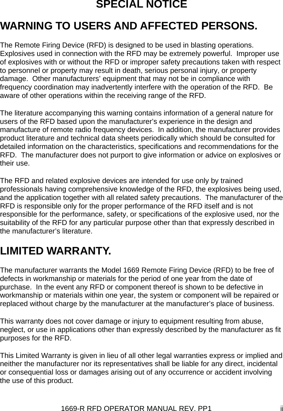 1669-R RFD OPERATOR MANUAL REV. PP1  iiSPECIAL NOTICE WARNING TO USERS AND AFFECTED PERSONS. The Remote Firing Device (RFD) is designed to be used in blasting operations.  Explosives used in connection with the RFD may be extremely powerful.  Improper use of explosives with or without the RFD or improper safety precautions taken with respect to personnel or property may result in death, serious personal injury, or property damage.  Other manufacturers’ equipment that may not be in compliance with frequency coordination may inadvertently interfere with the operation of the RFD.  Be aware of other operations within the receiving range of the RFD.   The literature accompanying this warning contains information of a general nature for users of the RFD based upon the manufacturer’s experience in the design and manufacture of remote radio frequency devices.  In addition, the manufacturer provides product literature and technical data sheets periodically which should be consulted for detailed information on the characteristics, specifications and recommendations for the RFD.  The manufacturer does not purport to give information or advice on explosives or their use. The RFD and related explosive devices are intended for use only by trained professionals having comprehensive knowledge of the RFD, the explosives being used, and the application together with all related safety precautions.  The manufacturer of the RFD is responsible only for the proper performance of the RFD itself and is not responsible for the performance, safety, or specifications of the explosive used, nor the suitability of the RFD for any particular purpose other than that expressly described in the manufacturer’s literature. LIMITED WARRANTY. The manufacturer warrants the Model 1669 Remote Firing Device (RFD) to be free of defects in workmanship or materials for the period of one year from the date of purchase.  In the event any RFD or component thereof is shown to be defective in workmanship or materials within one year, the system or component will be repaired or replaced without charge by the manufacturer at the manufacturer’s place of business. This warranty does not cover damage or injury to equipment resulting from abuse, neglect, or use in applications other than expressly described by the manufacturer as fit purposes for the RFD. This Limited Warranty is given in lieu of all other legal warranties express or implied and neither the manufacturer nor its representatives shall be liable for any direct, incidental or consequential loss or damages arising out of any occurrence or accident involving the use of this product. 