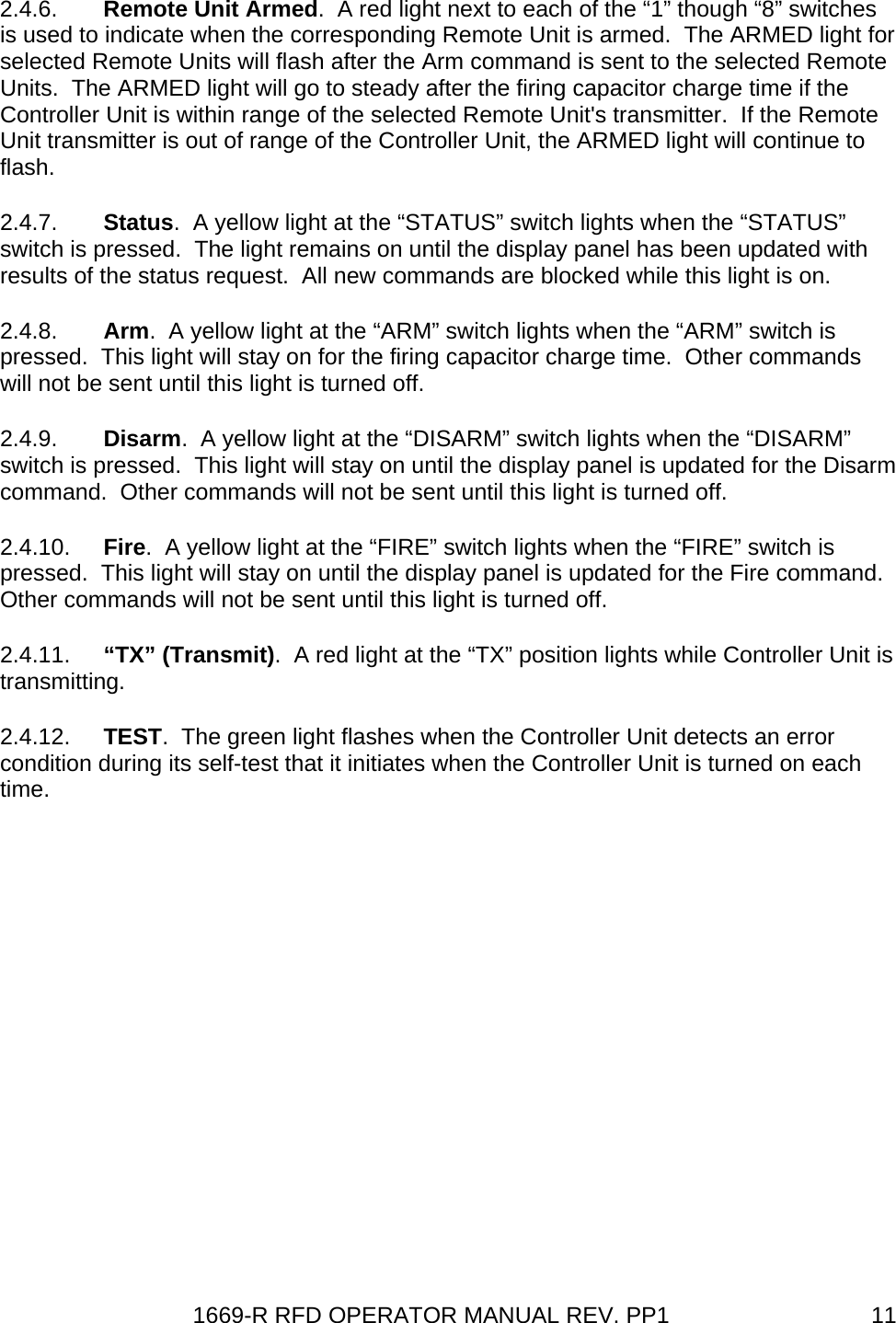 1669-R RFD OPERATOR MANUAL REV. PP1  112.4.6.  Remote Unit Armed.  A red light next to each of the “1” though “8” switches is used to indicate when the corresponding Remote Unit is armed.  The ARMED light for selected Remote Units will flash after the Arm command is sent to the selected Remote Units.  The ARMED light will go to steady after the firing capacitor charge time if the Controller Unit is within range of the selected Remote Unit&apos;s transmitter.  If the Remote Unit transmitter is out of range of the Controller Unit, the ARMED light will continue to flash. 2.4.7.  Status.  A yellow light at the “STATUS” switch lights when the “STATUS” switch is pressed.  The light remains on until the display panel has been updated with results of the status request.  All new commands are blocked while this light is on. 2.4.8.  Arm.  A yellow light at the “ARM” switch lights when the “ARM” switch is pressed.  This light will stay on for the firing capacitor charge time.  Other commands will not be sent until this light is turned off. 2.4.9.  Disarm.  A yellow light at the “DISARM” switch lights when the “DISARM” switch is pressed.  This light will stay on until the display panel is updated for the Disarm command.  Other commands will not be sent until this light is turned off.  2.4.10.  Fire.  A yellow light at the “FIRE” switch lights when the “FIRE” switch is pressed.  This light will stay on until the display panel is updated for the Fire command.  Other commands will not be sent until this light is turned off. 2.4.11.  “TX” (Transmit).  A red light at the “TX” position lights while Controller Unit is transmitting. 2.4.12.  TEST.  The green light flashes when the Controller Unit detects an error condition during its self-test that it initiates when the Controller Unit is turned on each time. 