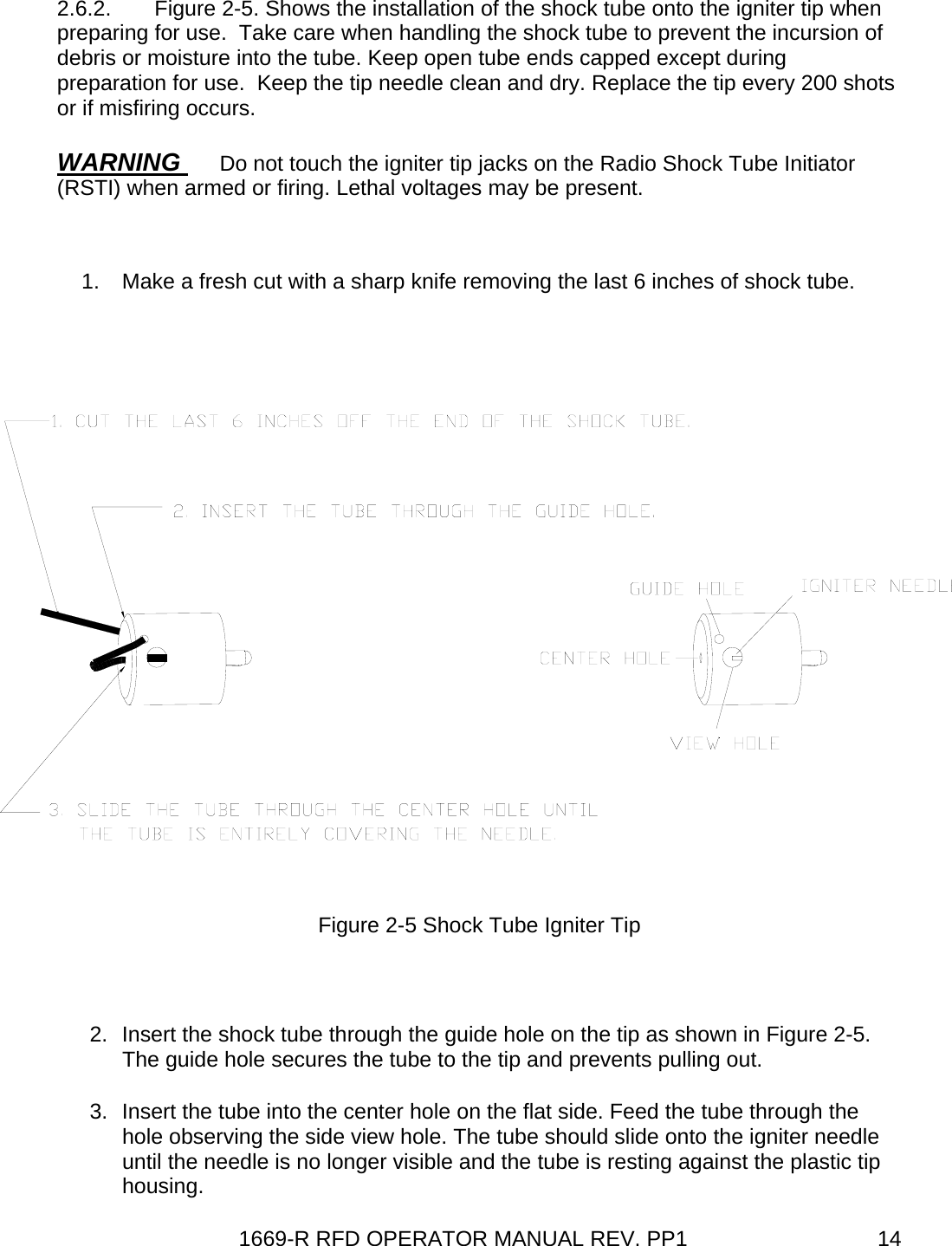 1669-R RFD OPERATOR MANUAL REV. PP1  142.6.2.  Figure 2-5. Shows the installation of the shock tube onto the igniter tip when preparing for use.  Take care when handling the shock tube to prevent the incursion of debris or moisture into the tube. Keep open tube ends capped except during preparation for use.  Keep the tip needle clean and dry. Replace the tip every 200 shots or if misfiring occurs.  WARNING  Do not touch the igniter tip jacks on the Radio Shock Tube Initiator (RSTI) when armed or firing. Lethal voltages may be present.  1.  Make a fresh cut with a sharp knife removing the last 6 inches of shock tube.   Figure 2-5 Shock Tube Igniter Tip  2.  Insert the shock tube through the guide hole on the tip as shown in Figure 2-5. The guide hole secures the tube to the tip and prevents pulling out. 3.  Insert the tube into the center hole on the flat side. Feed the tube through the hole observing the side view hole. The tube should slide onto the igniter needle until the needle is no longer visible and the tube is resting against the plastic tip housing. 