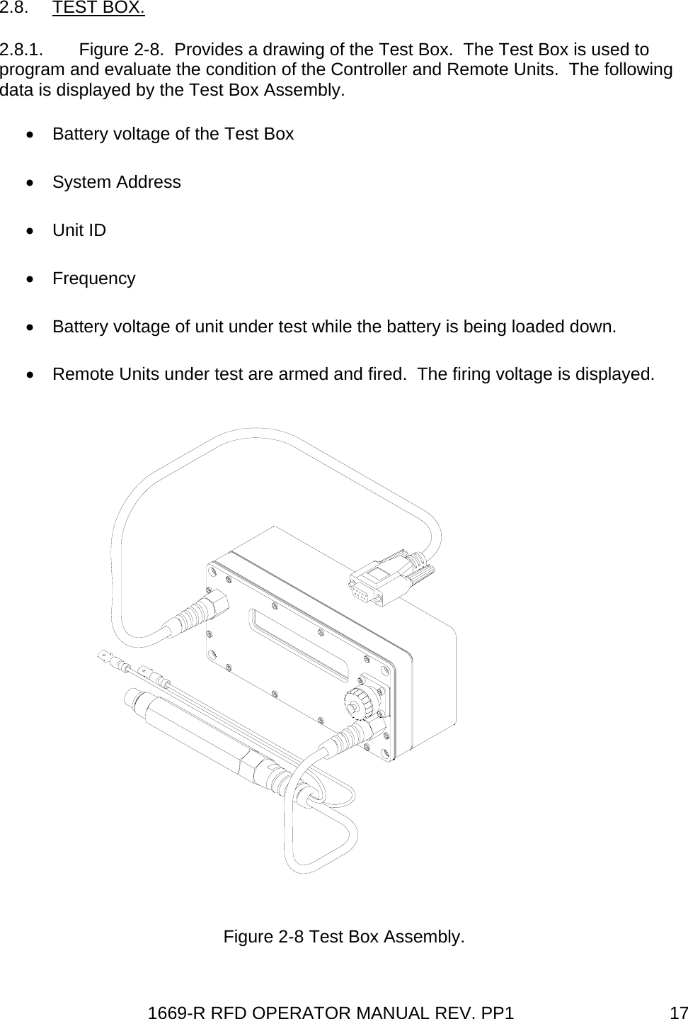 1669-R RFD OPERATOR MANUAL REV. PP1  172.8. TEST BOX. 2.8.1.  Figure 2-8.  Provides a drawing of the Test Box.  The Test Box is used to program and evaluate the condition of the Controller and Remote Units.  The following data is displayed by the Test Box Assembly. •  Battery voltage of the Test Box • System Address • Unit ID • Frequency •  Battery voltage of unit under test while the battery is being loaded down. •  Remote Units under test are armed and fired.  The firing voltage is displayed.   Figure 2-8 Test Box Assembly. 