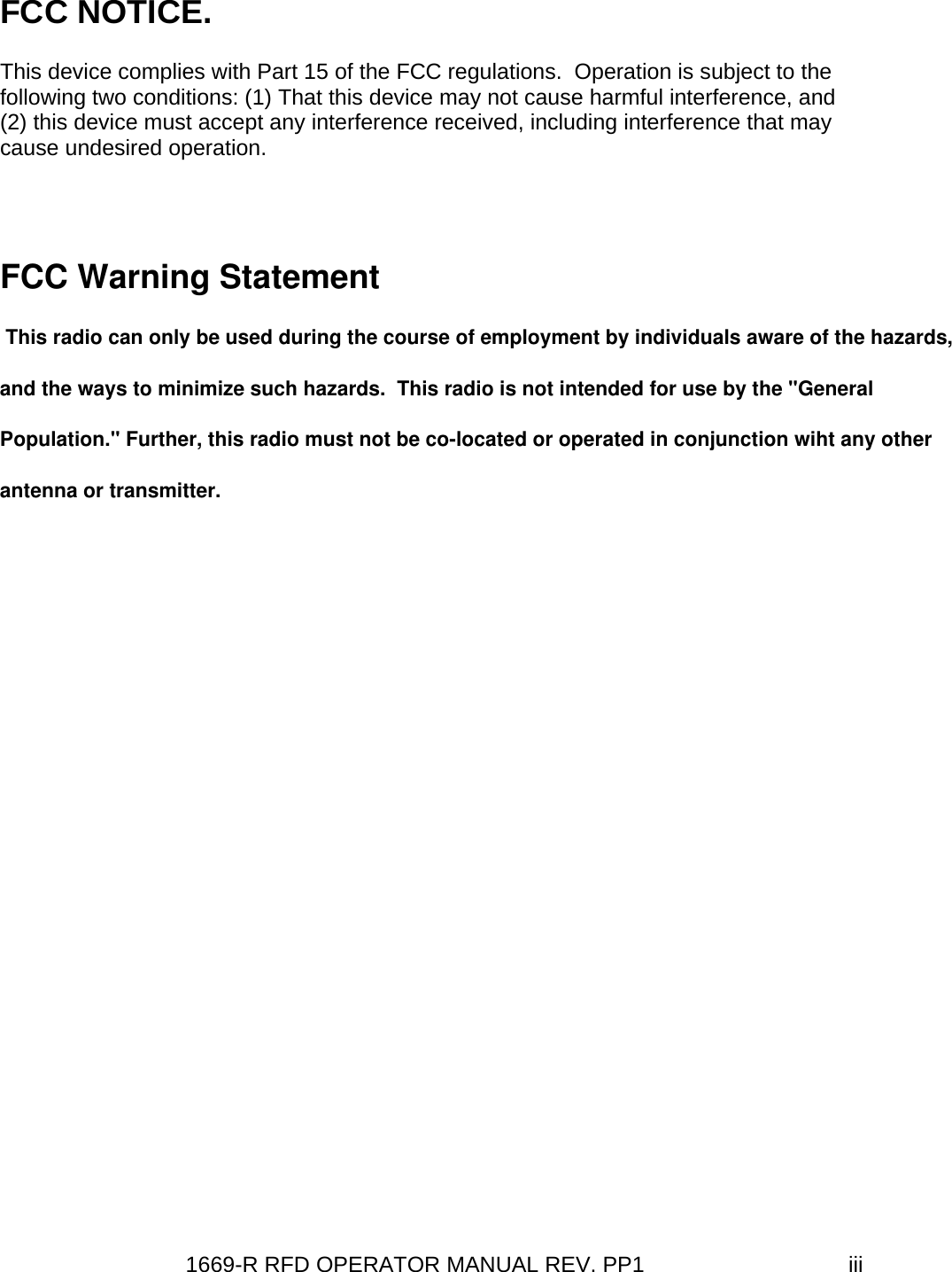1669-R RFD OPERATOR MANUAL REV. PP1  iiiFCC NOTICE. This device complies with Part 15 of the FCC regulations.  Operation is subject to the following two conditions: (1) That this device may not cause harmful interference, and (2) this device must accept any interference received, including interference that may cause undesired operation.  FCC Warning Statement  This radio can only be used during the course of employment by individuals aware of the hazards, and the ways to minimize such hazards.  This radio is not intended for use by the &quot;General Population.&quot; Further, this radio must not be co-located or operated in conjunction wiht any other antenna or transmitter.  