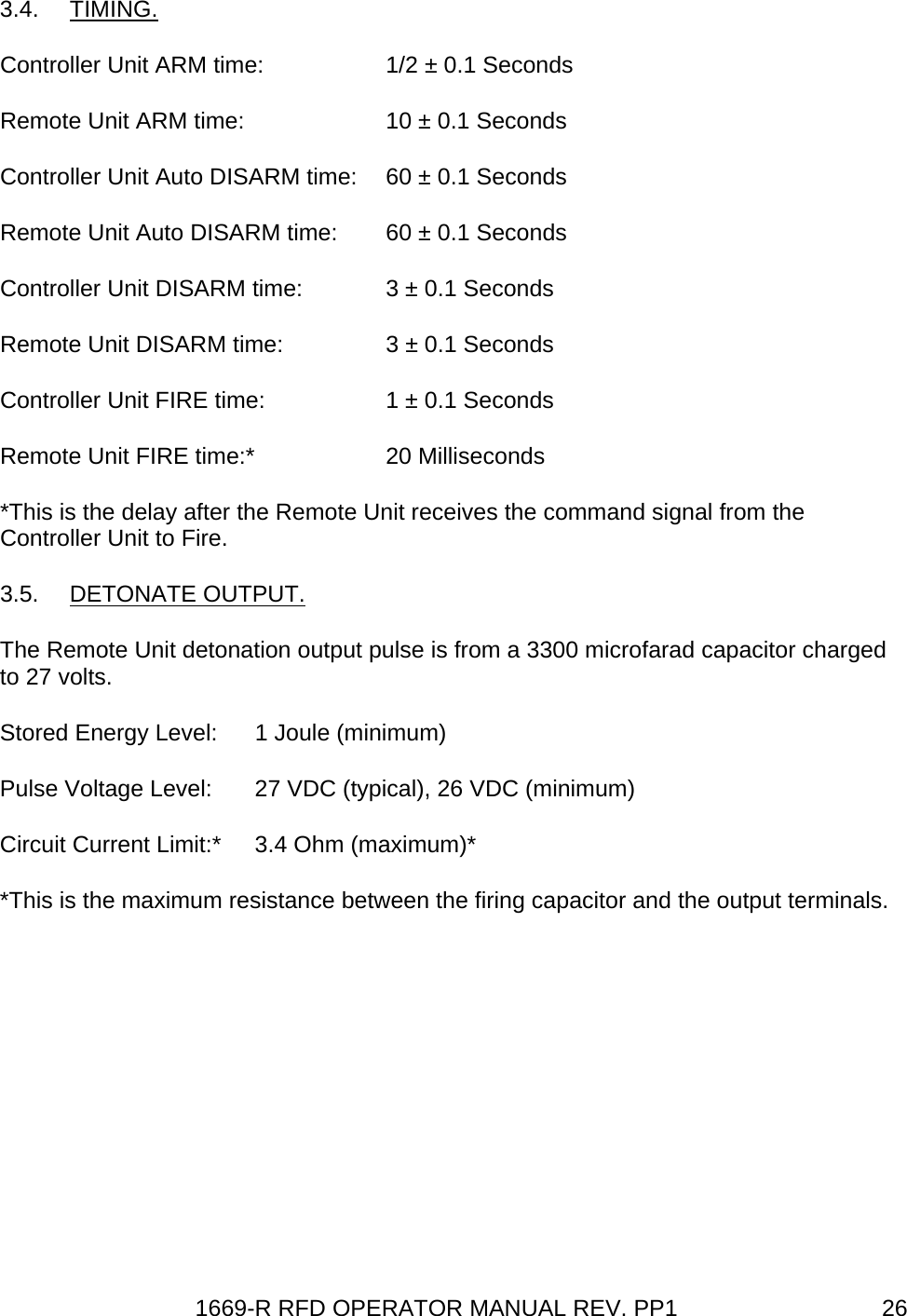 1669-R RFD OPERATOR MANUAL REV. PP1  263.4. TIMING. Controller Unit ARM time:  1/2 ± 0.1 Seconds Remote Unit ARM time:  10 ± 0.1 Seconds Controller Unit Auto DISARM time:  60 ± 0.1 Seconds Remote Unit Auto DISARM time:  60 ± 0.1 Seconds Controller Unit DISARM time:  3 ± 0.1 Seconds Remote Unit DISARM time:  3 ± 0.1 Seconds Controller Unit FIRE time:  1 ± 0.1 Seconds Remote Unit FIRE time:*  20 Milliseconds *This is the delay after the Remote Unit receives the command signal from the Controller Unit to Fire. 3.5. DETONATE OUTPUT. The Remote Unit detonation output pulse is from a 3300 microfarad capacitor charged to 27 volts. Stored Energy Level:  1 Joule (minimum) Pulse Voltage Level:  27 VDC (typical), 26 VDC (minimum) Circuit Current Limit:*  3.4 Ohm (maximum)* *This is the maximum resistance between the firing capacitor and the output terminals. 