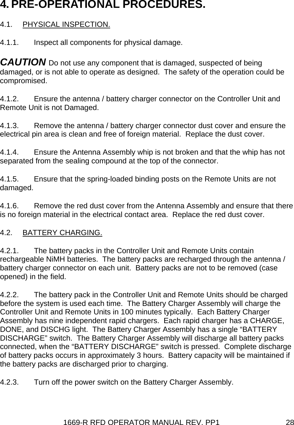 1669-R RFD OPERATOR MANUAL REV. PP1  284. PRE-OPERATIONAL PROCEDURES. 4.1. PHYSICAL INSPECTION. 4.1.1.  Inspect all components for physical damage. CAUTION Do not use any component that is damaged, suspected of being damaged, or is not able to operate as designed.  The safety of the operation could be compromised. 4.1.2.  Ensure the antenna / battery charger connector on the Controller Unit and Remote Unit is not Damaged. 4.1.3.  Remove the antenna / battery charger connector dust cover and ensure the electrical pin area is clean and free of foreign material.  Replace the dust cover. 4.1.4.  Ensure the Antenna Assembly whip is not broken and that the whip has not separated from the sealing compound at the top of the connector. 4.1.5.  Ensure that the spring-loaded binding posts on the Remote Units are not damaged. 4.1.6.  Remove the red dust cover from the Antenna Assembly and ensure that there is no foreign material in the electrical contact area.  Replace the red dust cover. 4.2. BATTERY CHARGING. 4.2.1.  The battery packs in the Controller Unit and Remote Units contain rechargeable NiMH batteries.  The battery packs are recharged through the antenna / battery charger connector on each unit.  Battery packs are not to be removed (case opened) in the field. 4.2.2.  The battery pack in the Controller Unit and Remote Units should be charged before the system is used each time.  The Battery Charger Assembly will charge the Controller Unit and Remote Units in 100 minutes typically.  Each Battery Charger Assembly has nine independent rapid chargers.  Each rapid charger has a CHARGE, DONE, and DISCHG light.  The Battery Charger Assembly has a single “BATTERY DISCHARGE” switch.  The Battery Charger Assembly will discharge all battery packs connected, when the “BATTERY DISCHARGE” switch is pressed.  Complete discharge of battery packs occurs in approximately 3 hours.  Battery capacity will be maintained if the battery packs are discharged prior to charging. 4.2.3.  Turn off the power switch on the Battery Charger Assembly. 