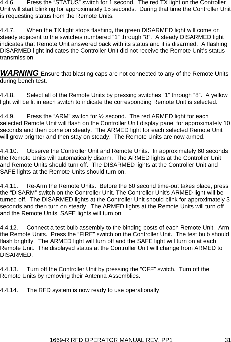 1669-R RFD OPERATOR MANUAL REV. PP1  314.4.6.  Press the “STATUS” switch for 1 second.  The red TX light on the Controller Unit will start blinking for approximately 15 seconds.  During that time the Controller Unit is requesting status from the Remote Units. 4.4.7.  When the TX light stops flashing, the green DISARMED light will come on steady adjacent to the switches numbered “1” through “8”.  A steady DISARMED light indicates that Remote Unit answered back with its status and it is disarmed.  A flashing DISARMED light indicates the Controller Unit did not receive the Remote Unit’s status transmission. WARNING Ensure that blasting caps are not connected to any of the Remote Units during bench test. 4.4.8.  Select all of the Remote Units by pressing switches “1” through “8”.  A yellow light will be lit in each switch to indicate the corresponding Remote Unit is selected. 4.4.9.  Press the “ARM” switch for ½ second.  The red ARMED light for each selected Remote Unit will flash on the Controller Unit display panel for approximately 10 seconds and then come on steady.  The ARMED light for each selected Remote Unit will grow brighter and then stay on steady.  The Remote Units are now armed. 4.4.10.  Observe the Controller Unit and Remote Units.  In approximately 60 seconds the Remote Units will automatically disarm.  The ARMED lights at the Controller Unit and Remote Units should turn off.  The DISARMED lights at the Controller Unit and SAFE lights at the Remote Units should turn on. 4.4.11.  Re-Arm the Remote Units.  Before the 60 second time-out takes place, press the “DISARM” switch on the Controller Unit. The Controller Unit&apos;s ARMED light will be turned off.  The DISARMED lights at the Controller Unit should blink for approximately 3 seconds and then turn on steady.  The ARMED lights at the Remote Units will turn off and the Remote Units’ SAFE lights will turn on. 4.4.12.  Connect a test bulb assembly to the binding posts of each Remote Unit.  Arm the Remote Units.  Press the “FIRE” switch on the Controller Unit.  The test bulb should flash brightly.  The ARMED light will turn off and the SAFE light will turn on at each Remote Unit.  The displayed status at the Controller Unit will change from ARMED to DISARMED. 4.4.13.  Turn off the Controller Unit by pressing the “OFF” switch.  Turn off the Remote Units by removing their Antenna Assemblies. 4.4.14.  The RFD system is now ready to use operationally. 