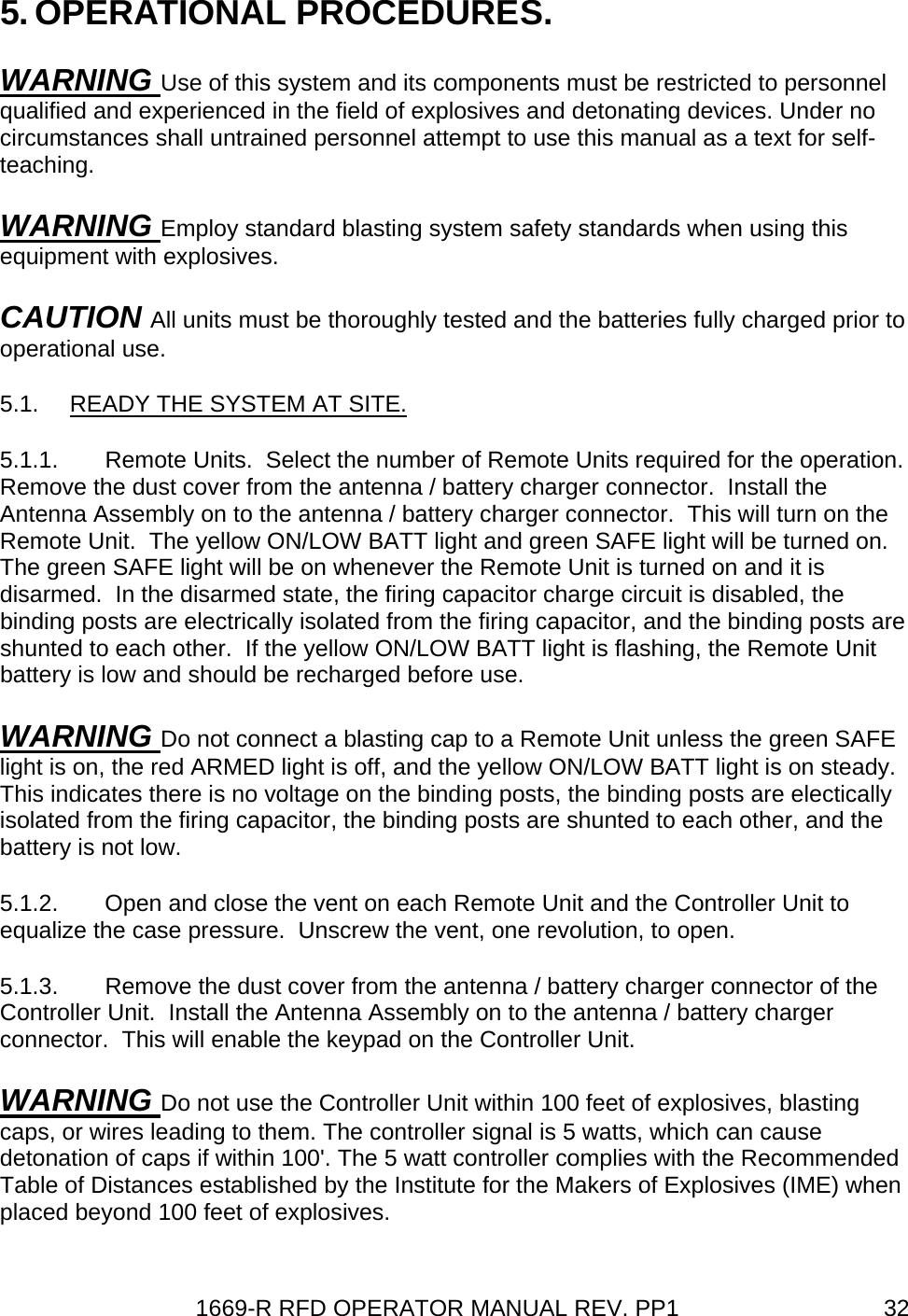 1669-R RFD OPERATOR MANUAL REV. PP1  325. OPERATIONAL PROCEDURES. WARNING Use of this system and its components must be restricted to personnel qualified and experienced in the field of explosives and detonating devices. Under no circumstances shall untrained personnel attempt to use this manual as a text for self-teaching. WARNING Employ standard blasting system safety standards when using this equipment with explosives. CAUTION All units must be thoroughly tested and the batteries fully charged prior to operational use. 5.1.  READY THE SYSTEM AT SITE. 5.1.1.  Remote Units.  Select the number of Remote Units required for the operation.  Remove the dust cover from the antenna / battery charger connector.  Install the Antenna Assembly on to the antenna / battery charger connector.  This will turn on the Remote Unit.  The yellow ON/LOW BATT light and green SAFE light will be turned on.  The green SAFE light will be on whenever the Remote Unit is turned on and it is disarmed.  In the disarmed state, the firing capacitor charge circuit is disabled, the binding posts are electrically isolated from the firing capacitor, and the binding posts are shunted to each other.  If the yellow ON/LOW BATT light is flashing, the Remote Unit battery is low and should be recharged before use. WARNING Do not connect a blasting cap to a Remote Unit unless the green SAFE light is on, the red ARMED light is off, and the yellow ON/LOW BATT light is on steady.  This indicates there is no voltage on the binding posts, the binding posts are electically isolated from the firing capacitor, the binding posts are shunted to each other, and the battery is not low. 5.1.2.  Open and close the vent on each Remote Unit and the Controller Unit to equalize the case pressure.  Unscrew the vent, one revolution, to open. 5.1.3.  Remove the dust cover from the antenna / battery charger connector of the Controller Unit.  Install the Antenna Assembly on to the antenna / battery charger connector.  This will enable the keypad on the Controller Unit. WARNING Do not use the Controller Unit within 100 feet of explosives, blasting caps, or wires leading to them. The controller signal is 5 watts, which can cause detonation of caps if within 100&apos;. The 5 watt controller complies with the Recommended Table of Distances established by the Institute for the Makers of Explosives (IME) when placed beyond 100 feet of explosives. 