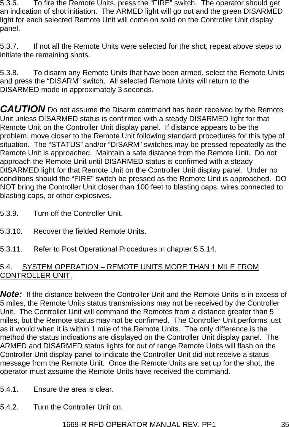 1669-R RFD OPERATOR MANUAL REV. PP1  355.3.6.  To fire the Remote Units, press the “FIRE” switch.  The operator should get an indication of shot initiation.  The ARMED light will go out and the green DISARMED light for each selected Remote Unit will come on solid on the Controller Unit display panel. 5.3.7.  If not all the Remote Units were selected for the shot, repeat above steps to initiate the remaining shots. 5.3.8.  To disarm any Remote Units that have been armed, select the Remote Units and press the “DISARM” switch.  All selected Remote Units will return to the DISARMED mode in approximately 3 seconds. CAUTION Do not assume the Disarm command has been received by the Remote Unit unless DISARMED status is confirmed with a steady DISARMED light for that Remote Unit on the Controller Unit display panel.  If distance appears to be the problem, move closer to the Remote Unit following standard procedures for this type of situation.  The “STATUS” and/or “DISARM” switches may be pressed repeatedly as the Remote Unit is approached.  Maintain a safe distance from the Remote Unit.  Do not approach the Remote Unit until DISARMED status is confirmed with a steady DISARMED light for that Remote Unit on the Controller Unit display panel.  Under no conditions should the “FIRE” switch be pressed as the Remote Unit is approached.  DO NOT bring the Controller Unit closer than 100 feet to blasting caps, wires connected to blasting caps, or other explosives. 5.3.9.  Turn off the Controller Unit. 5.3.10.  Recover the fielded Remote Units. 5.3.11.  Refer to Post Operational Procedures in chapter 5.5.14. 5.4.  SYSTEM OPERATION – REMOTE UNITS MORE THAN 1 MILE FROM CONTROLLER UNIT. Note:  If the distance between the Controller Unit and the Remote Units is in excess of 5 miles, the Remote Units status transmissions may not be received by the Controller Unit.  The Controller Unit will command the Remotes from a distance greater than 5 miles, but the Remote status may not be confirmed.  The Controller Unit performs just as it would when it is within 1 mile of the Remote Units.  The only difference is the method the status indications are displayed on the Controller Unit display panel.  The ARMED and DISARMED status lights for out of range Remote Units will flash on the Controller Unit display panel to indicate the Controller Unit did not receive a status message from the Remote Unit.  Once the Remote Units are set up for the shot, the operator must assume the Remote Units have received the command. 5.4.1.  Ensure the area is clear. 5.4.2.  Turn the Controller Unit on. 