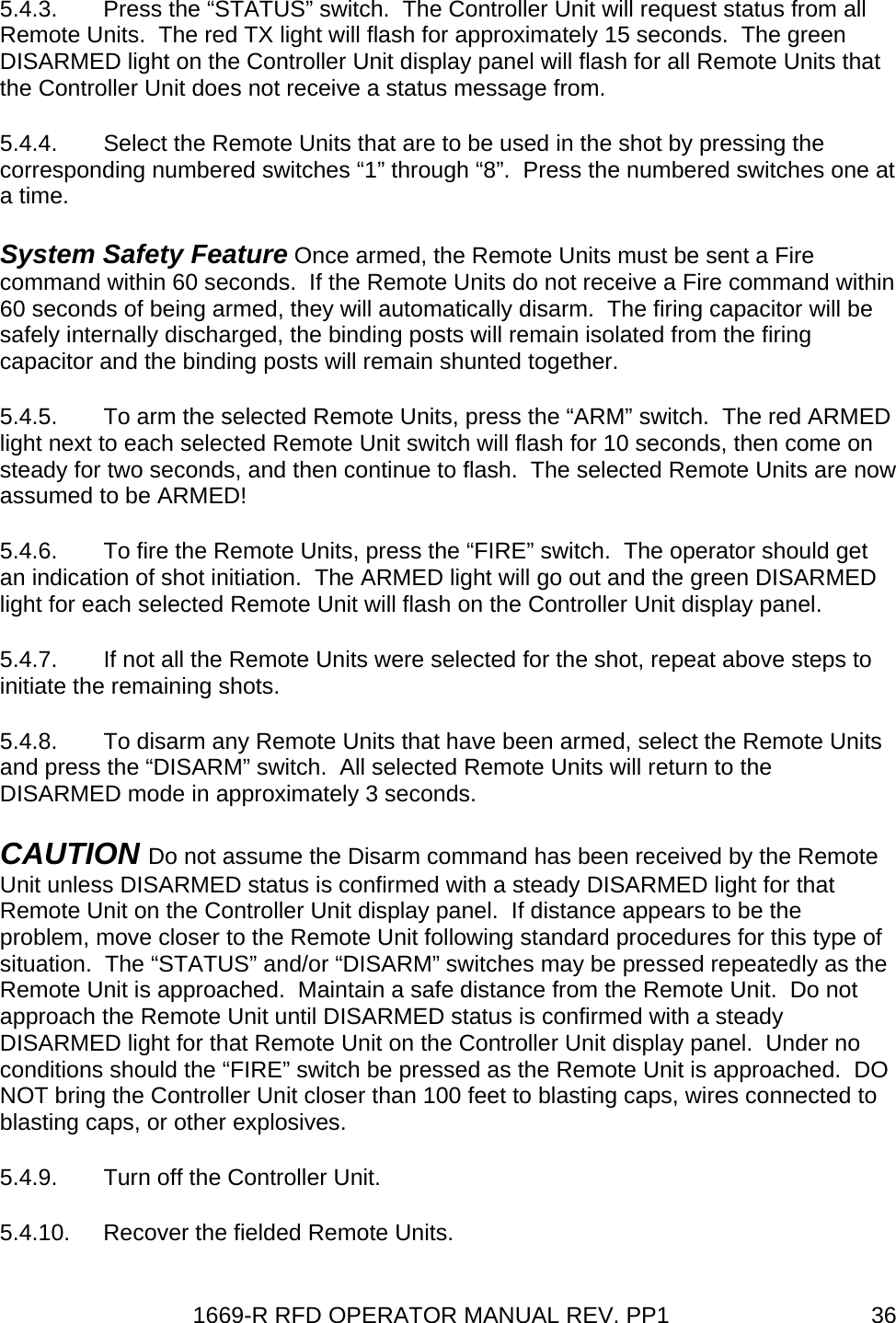 1669-R RFD OPERATOR MANUAL REV. PP1  365.4.3.  Press the “STATUS” switch.  The Controller Unit will request status from all Remote Units.  The red TX light will flash for approximately 15 seconds.  The green DISARMED light on the Controller Unit display panel will flash for all Remote Units that the Controller Unit does not receive a status message from. 5.4.4.  Select the Remote Units that are to be used in the shot by pressing the corresponding numbered switches “1” through “8”.  Press the numbered switches one at a time. System Safety Feature Once armed, the Remote Units must be sent a Fire command within 60 seconds.  If the Remote Units do not receive a Fire command within 60 seconds of being armed, they will automatically disarm.  The firing capacitor will be safely internally discharged, the binding posts will remain isolated from the firing capacitor and the binding posts will remain shunted together. 5.4.5.  To arm the selected Remote Units, press the “ARM” switch.  The red ARMED light next to each selected Remote Unit switch will flash for 10 seconds, then come on steady for two seconds, and then continue to flash.  The selected Remote Units are now assumed to be ARMED! 5.4.6.  To fire the Remote Units, press the “FIRE” switch.  The operator should get an indication of shot initiation.  The ARMED light will go out and the green DISARMED light for each selected Remote Unit will flash on the Controller Unit display panel. 5.4.7.  If not all the Remote Units were selected for the shot, repeat above steps to initiate the remaining shots. 5.4.8.  To disarm any Remote Units that have been armed, select the Remote Units and press the “DISARM” switch.  All selected Remote Units will return to the DISARMED mode in approximately 3 seconds. CAUTION Do not assume the Disarm command has been received by the Remote Unit unless DISARMED status is confirmed with a steady DISARMED light for that Remote Unit on the Controller Unit display panel.  If distance appears to be the problem, move closer to the Remote Unit following standard procedures for this type of situation.  The “STATUS” and/or “DISARM” switches may be pressed repeatedly as the Remote Unit is approached.  Maintain a safe distance from the Remote Unit.  Do not approach the Remote Unit until DISARMED status is confirmed with a steady DISARMED light for that Remote Unit on the Controller Unit display panel.  Under no conditions should the “FIRE” switch be pressed as the Remote Unit is approached.  DO NOT bring the Controller Unit closer than 100 feet to blasting caps, wires connected to blasting caps, or other explosives. 5.4.9.  Turn off the Controller Unit. 5.4.10.  Recover the fielded Remote Units. 