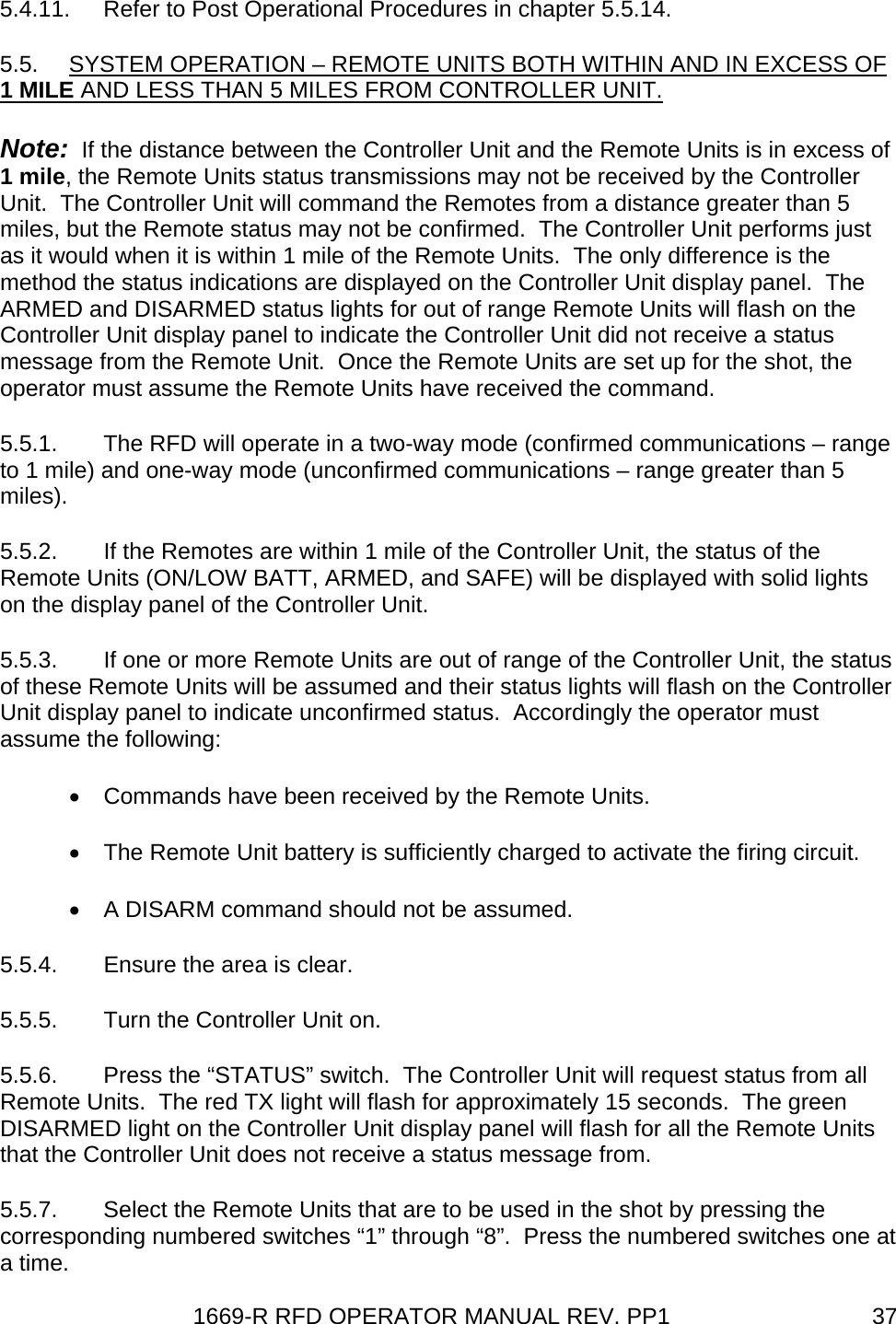 1669-R RFD OPERATOR MANUAL REV. PP1  375.4.11.  Refer to Post Operational Procedures in chapter 5.5.14. 5.5.  SYSTEM OPERATION – REMOTE UNITS BOTH WITHIN AND IN EXCESS OF 1 MILE AND LESS THAN 5 MILES FROM CONTROLLER UNIT. Note:  If the distance between the Controller Unit and the Remote Units is in excess of 1 mile, the Remote Units status transmissions may not be received by the Controller Unit.  The Controller Unit will command the Remotes from a distance greater than 5 miles, but the Remote status may not be confirmed.  The Controller Unit performs just as it would when it is within 1 mile of the Remote Units.  The only difference is the method the status indications are displayed on the Controller Unit display panel.  The ARMED and DISARMED status lights for out of range Remote Units will flash on the Controller Unit display panel to indicate the Controller Unit did not receive a status message from the Remote Unit.  Once the Remote Units are set up for the shot, the operator must assume the Remote Units have received the command. 5.5.1.  The RFD will operate in a two-way mode (confirmed communications – range to 1 mile) and one-way mode (unconfirmed communications – range greater than 5 miles). 5.5.2.  If the Remotes are within 1 mile of the Controller Unit, the status of the Remote Units (ON/LOW BATT, ARMED, and SAFE) will be displayed with solid lights on the display panel of the Controller Unit. 5.5.3.  If one or more Remote Units are out of range of the Controller Unit, the status of these Remote Units will be assumed and their status lights will flash on the Controller Unit display panel to indicate unconfirmed status.  Accordingly the operator must assume the following: •  Commands have been received by the Remote Units. •  The Remote Unit battery is sufficiently charged to activate the firing circuit. •  A DISARM command should not be assumed. 5.5.4.  Ensure the area is clear. 5.5.5.  Turn the Controller Unit on. 5.5.6.  Press the “STATUS” switch.  The Controller Unit will request status from all Remote Units.  The red TX light will flash for approximately 15 seconds.  The green DISARMED light on the Controller Unit display panel will flash for all the Remote Units that the Controller Unit does not receive a status message from. 5.5.7.  Select the Remote Units that are to be used in the shot by pressing the corresponding numbered switches “1” through “8”.  Press the numbered switches one at a time. 