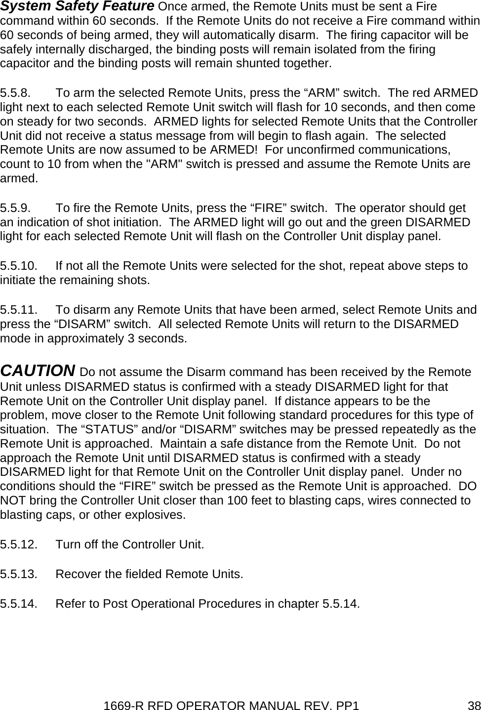 1669-R RFD OPERATOR MANUAL REV. PP1  38System Safety Feature Once armed, the Remote Units must be sent a Fire command within 60 seconds.  If the Remote Units do not receive a Fire command within 60 seconds of being armed, they will automatically disarm.  The firing capacitor will be safely internally discharged, the binding posts will remain isolated from the firing capacitor and the binding posts will remain shunted together. 5.5.8.  To arm the selected Remote Units, press the “ARM” switch.  The red ARMED light next to each selected Remote Unit switch will flash for 10 seconds, and then come on steady for two seconds.  ARMED lights for selected Remote Units that the Controller Unit did not receive a status message from will begin to flash again.  The selected Remote Units are now assumed to be ARMED!  For unconfirmed communications, count to 10 from when the &quot;ARM&quot; switch is pressed and assume the Remote Units are armed. 5.5.9.  To fire the Remote Units, press the “FIRE” switch.  The operator should get an indication of shot initiation.  The ARMED light will go out and the green DISARMED light for each selected Remote Unit will flash on the Controller Unit display panel. 5.5.10.  If not all the Remote Units were selected for the shot, repeat above steps to initiate the remaining shots. 5.5.11.  To disarm any Remote Units that have been armed, select Remote Units and press the “DISARM” switch.  All selected Remote Units will return to the DISARMED mode in approximately 3 seconds. CAUTION Do not assume the Disarm command has been received by the Remote Unit unless DISARMED status is confirmed with a steady DISARMED light for that Remote Unit on the Controller Unit display panel.  If distance appears to be the problem, move closer to the Remote Unit following standard procedures for this type of situation.  The “STATUS” and/or “DISARM” switches may be pressed repeatedly as the Remote Unit is approached.  Maintain a safe distance from the Remote Unit.  Do not approach the Remote Unit until DISARMED status is confirmed with a steady DISARMED light for that Remote Unit on the Controller Unit display panel.  Under no conditions should the “FIRE” switch be pressed as the Remote Unit is approached.  DO NOT bring the Controller Unit closer than 100 feet to blasting caps, wires connected to blasting caps, or other explosives. 5.5.12.  Turn off the Controller Unit. 5.5.13.  Recover the fielded Remote Units. 5.5.14.  Refer to Post Operational Procedures in chapter 5.5.14. 