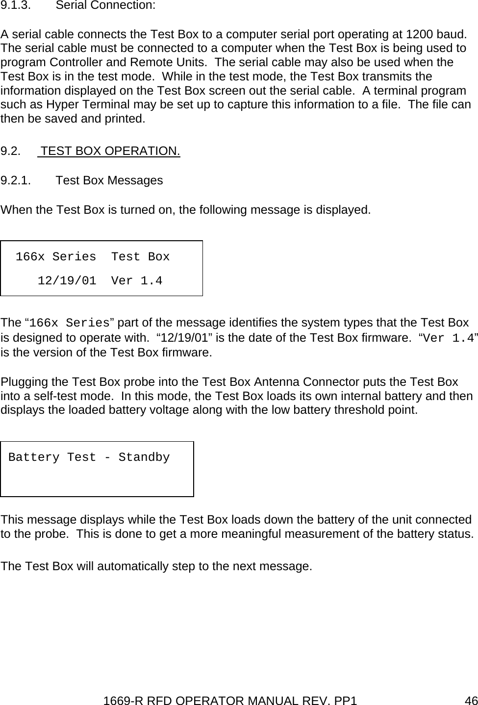 1669-R RFD OPERATOR MANUAL REV. PP1  469.1.3. Serial Connection: A serial cable connects the Test Box to a computer serial port operating at 1200 baud.  The serial cable must be connected to a computer when the Test Box is being used to program Controller and Remote Units.  The serial cable may also be used when the Test Box is in the test mode.  While in the test mode, the Test Box transmits the information displayed on the Test Box screen out the serial cable.  A terminal program such as Hyper Terminal may be set up to capture this information to a file.  The file can then be saved and printed. 9.2.   TEST BOX OPERATION. 9.2.1.  Test Box Messages When the Test Box is turned on, the following message is displayed.   The “166x Series” part of the message identifies the system types that the Test Box is designed to operate with.  “12/19/01” is the date of the Test Box firmware.  “Ver 1.4” is the version of the Test Box firmware.   Plugging the Test Box probe into the Test Box Antenna Connector puts the Test Box into a self-test mode.  In this mode, the Test Box loads its own internal battery and then displays the loaded battery voltage along with the low battery threshold point.   This message displays while the Test Box loads down the battery of the unit connected to the probe.  This is done to get a more meaningful measurement of the battery status. The Test Box will automatically step to the next message.  166x Series  Test Box       12/19/01  Ver 1.4      Battery Test - Standby   