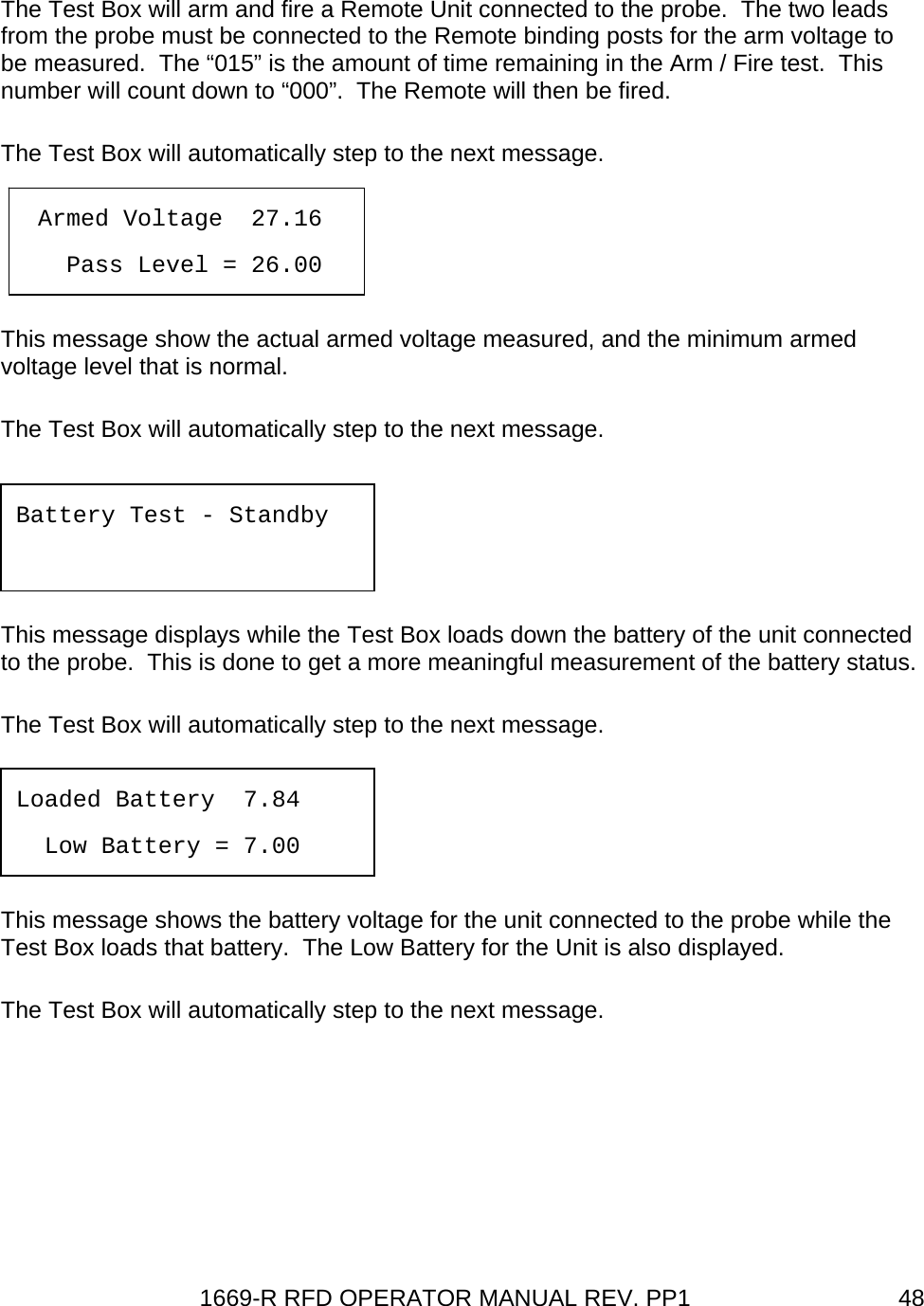 1669-R RFD OPERATOR MANUAL REV. PP1  48 The Test Box will arm and fire a Remote Unit connected to the probe.  The two leads from the probe must be connected to the Remote binding posts for the arm voltage to be measured.  The “015” is the amount of time remaining in the Arm / Fire test.  This number will count down to “000”.  The Remote will then be fired. The Test Box will automatically step to the next message.   This message show the actual armed voltage measured, and the minimum armed voltage level that is normal. The Test Box will automatically step to the next message.   This message displays while the Test Box loads down the battery of the unit connected to the probe.  This is done to get a more meaningful measurement of the battery status. The Test Box will automatically step to the next message.   This message shows the battery voltage for the unit connected to the probe while the Test Box loads that battery.  The Low Battery for the Unit is also displayed. The Test Box will automatically step to the next message.  Armed Voltage  27.16     Pass Level = 26.00  Battery Test - Standby   Loaded Battery  7.84   Low Battery = 7.00 