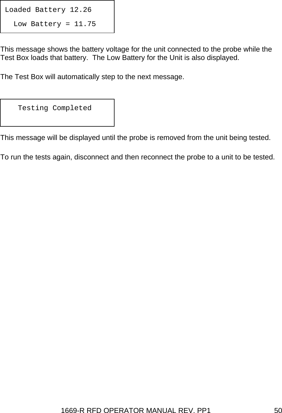 1669-R RFD OPERATOR MANUAL REV. PP1  50  This message shows the battery voltage for the unit connected to the probe while the Test Box loads that battery.  The Low Battery for the Unit is also displayed. The Test Box will automatically step to the next message. This message will be displayed until the probe is removed from the unit being tested. To run the tests again, disconnect and then reconnect the probe to a unit to be tested. Loaded Battery 12.26   Low Battery = 11.75    Testing Completed 
