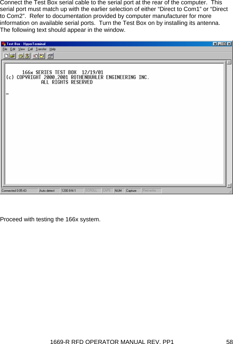 1669-R RFD OPERATOR MANUAL REV. PP1  58Connect the Test Box serial cable to the serial port at the rear of the computer.  This serial port must match up with the earlier selection of either “Direct to Com1” or “Direct to Com2”.  Refer to documentation provided by computer manufacturer for more information on available serial ports.  Turn the Test Box on by installing its antenna.  The following text should appear in the window.   Proceed with testing the 166x system.    