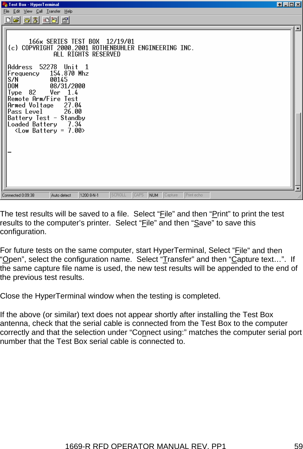 1669-R RFD OPERATOR MANUAL REV. PP1  59 The test results will be saved to a file.  Select “File” and then “Print” to print the test results to the computer’s printer.  Select “File” and then “Save” to save this configuration. For future tests on the same computer, start HyperTerminal, Select “File” and then “Open”, select the configuration name.  Select “Transfer” and then “Capture text…”.  If the same capture file name is used, the new test results will be appended to the end of the previous test results.  Close the HyperTerminal window when the testing is completed.   If the above (or similar) text does not appear shortly after installing the Test Box antenna, check that the serial cable is connected from the Test Box to the computer correctly and that the selection under “Connect using:” matches the computer serial port number that the Test Box serial cable is connected to.  