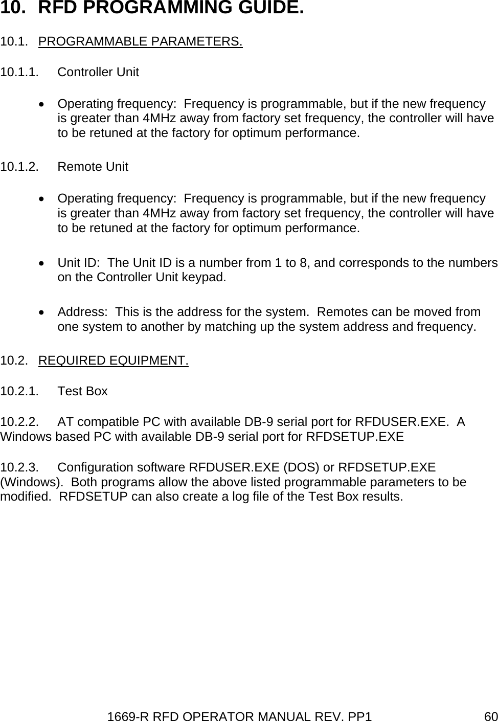 1669-R RFD OPERATOR MANUAL REV. PP1  6010.  RFD PROGRAMMING GUIDE. 10.1. PROGRAMMABLE PARAMETERS.  10.1.1. Controller Unit •  Operating frequency:  Frequency is programmable, but if the new frequency is greater than 4MHz away from factory set frequency, the controller will have to be retuned at the factory for optimum performance. 10.1.2. Remote Unit •  Operating frequency:  Frequency is programmable, but if the new frequency is greater than 4MHz away from factory set frequency, the controller will have to be retuned at the factory for optimum performance. •  Unit ID:  The Unit ID is a number from 1 to 8, and corresponds to the numbers on the Controller Unit keypad. •  Address:  This is the address for the system.  Remotes can be moved from one system to another by matching up the system address and frequency. 10.2. REQUIRED EQUIPMENT. 10.2.1. Test Box 10.2.2.  AT compatible PC with available DB-9 serial port for RFDUSER.EXE.  A Windows based PC with available DB-9 serial port for RFDSETUP.EXE 10.2.3. Configuration software RFDUSER.EXE (DOS) or RFDSETUP.EXE (Windows).  Both programs allow the above listed programmable parameters to be modified.  RFDSETUP can also create a log file of the Test Box results. 