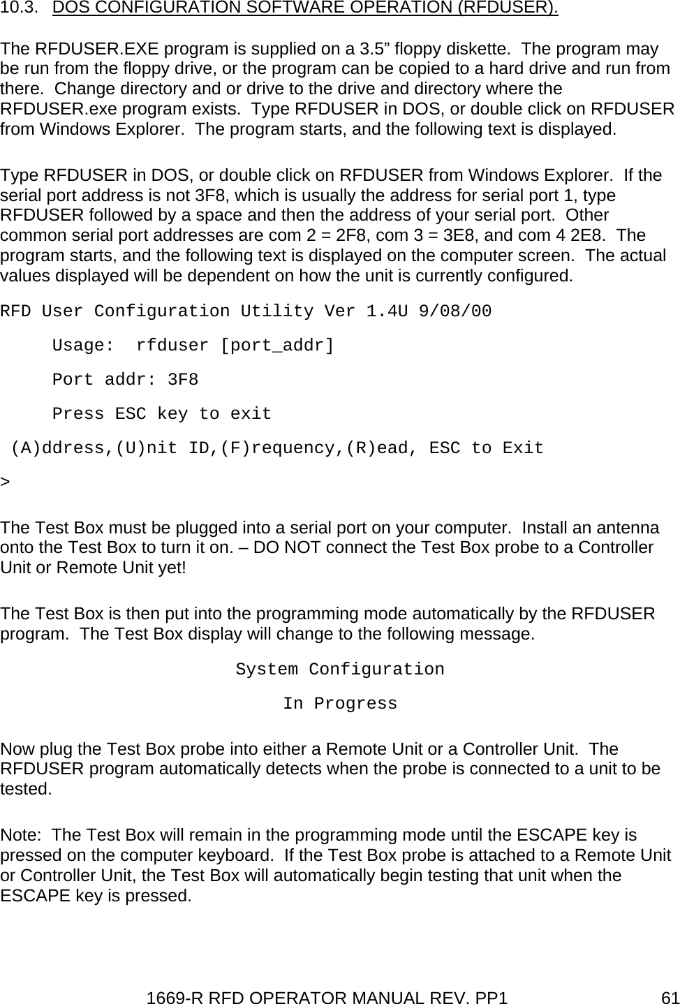 1669-R RFD OPERATOR MANUAL REV. PP1  6110.3.  DOS CONFIGURATION SOFTWARE OPERATION (RFDUSER). The RFDUSER.EXE program is supplied on a 3.5” floppy diskette.  The program may be run from the floppy drive, or the program can be copied to a hard drive and run from there.  Change directory and or drive to the drive and directory where the RFDUSER.exe program exists.  Type RFDUSER in DOS, or double click on RFDUSER from Windows Explorer.  The program starts, and the following text is displayed. Type RFDUSER in DOS, or double click on RFDUSER from Windows Explorer.  If the serial port address is not 3F8, which is usually the address for serial port 1, type RFDUSER followed by a space and then the address of your serial port.  Other common serial port addresses are com 2 = 2F8, com 3 = 3E8, and com 4 2E8.  The program starts, and the following text is displayed on the computer screen.  The actual values displayed will be dependent on how the unit is currently configured.   RFD User Configuration Utility Ver 1.4U 9/08/00      Usage:  rfduser [port_addr]      Port addr: 3F8      Press ESC key to exit  (A)ddress,(U)nit ID,(F)requency,(R)ead, ESC to Exit &gt;  The Test Box must be plugged into a serial port on your computer.  Install an antenna onto the Test Box to turn it on. – DO NOT connect the Test Box probe to a Controller Unit or Remote Unit yet! The Test Box is then put into the programming mode automatically by the RFDUSER program.  The Test Box display will change to the following message. System Configuration In Progress Now plug the Test Box probe into either a Remote Unit or a Controller Unit.  The RFDUSER program automatically detects when the probe is connected to a unit to be tested.   Note:  The Test Box will remain in the programming mode until the ESCAPE key is pressed on the computer keyboard.  If the Test Box probe is attached to a Remote Unit or Controller Unit, the Test Box will automatically begin testing that unit when the ESCAPE key is pressed. 