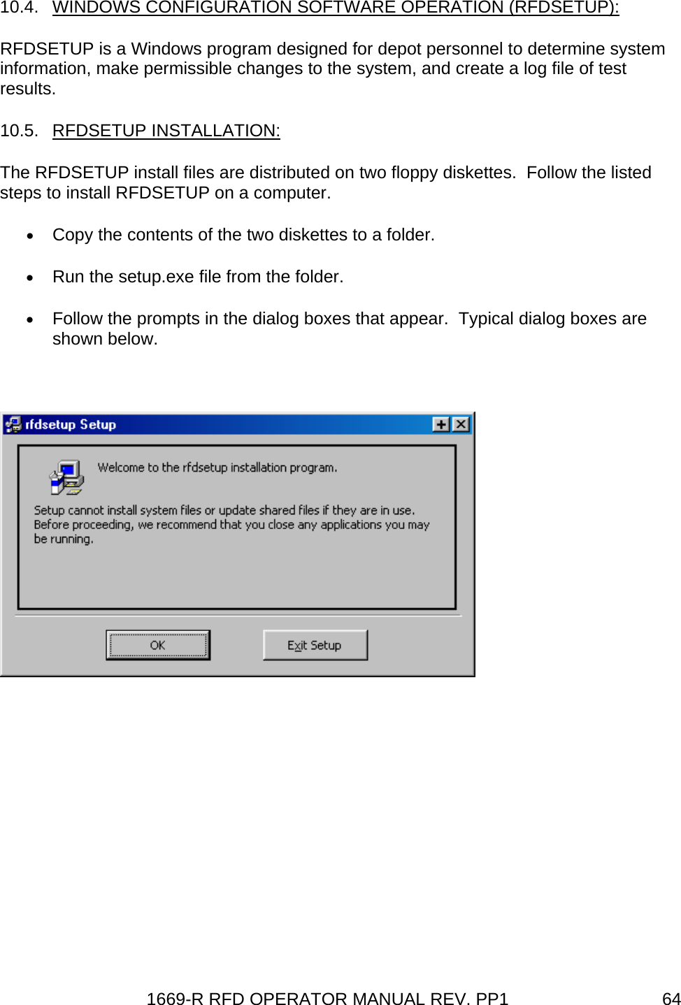 1669-R RFD OPERATOR MANUAL REV. PP1  6410.4.  WINDOWS CONFIGURATION SOFTWARE OPERATION (RFDSETUP): RFDSETUP is a Windows program designed for depot personnel to determine system information, make permissible changes to the system, and create a log file of test results. 10.5. RFDSETUP INSTALLATION: The RFDSETUP install files are distributed on two floppy diskettes.  Follow the listed steps to install RFDSETUP on a computer. • Copy the contents of the two diskettes to a folder. • Run the setup.exe file from the folder. • Follow the prompts in the dialog boxes that appear.  Typical dialog boxes are shown below.   