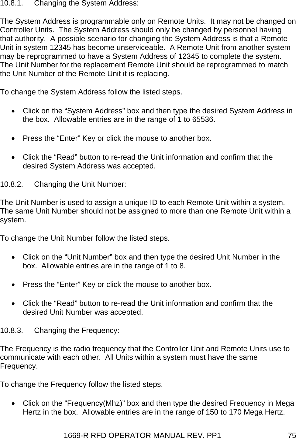 1669-R RFD OPERATOR MANUAL REV. PP1  7510.8.1. Changing the System Address: The System Address is programmable only on Remote Units.  It may not be changed on Controller Units.  The System Address should only be changed by personnel having that authority.  A possible scenario for changing the System Address is that a Remote Unit in system 12345 has become unserviceable.  A Remote Unit from another system may be reprogrammed to have a System Address of 12345 to complete the system.  The Unit Number for the replacement Remote Unit should be reprogrammed to match the Unit Number of the Remote Unit it is replacing.   To change the System Address follow the listed steps. •  Click on the “System Address” box and then type the desired System Address in the box.  Allowable entries are in the range of 1 to 65536. •  Press the “Enter” Key or click the mouse to another box.   •  Click the “Read” button to re-read the Unit information and confirm that the desired System Address was accepted. 10.8.2. Changing the Unit Number: The Unit Number is used to assign a unique ID to each Remote Unit within a system.  The same Unit Number should not be assigned to more than one Remote Unit within a system. To change the Unit Number follow the listed steps. •  Click on the “Unit Number” box and then type the desired Unit Number in the box.  Allowable entries are in the range of 1 to 8. •  Press the “Enter” Key or click the mouse to another box.   •  Click the “Read” button to re-read the Unit information and confirm that the desired Unit Number was accepted. 10.8.3. Changing the Frequency: The Frequency is the radio frequency that the Controller Unit and Remote Units use to communicate with each other.  All Units within a system must have the same Frequency.  To change the Frequency follow the listed steps. •  Click on the “Frequency(Mhz)” box and then type the desired Frequency in Mega Hertz in the box.  Allowable entries are in the range of 150 to 170 Mega Hertz. 