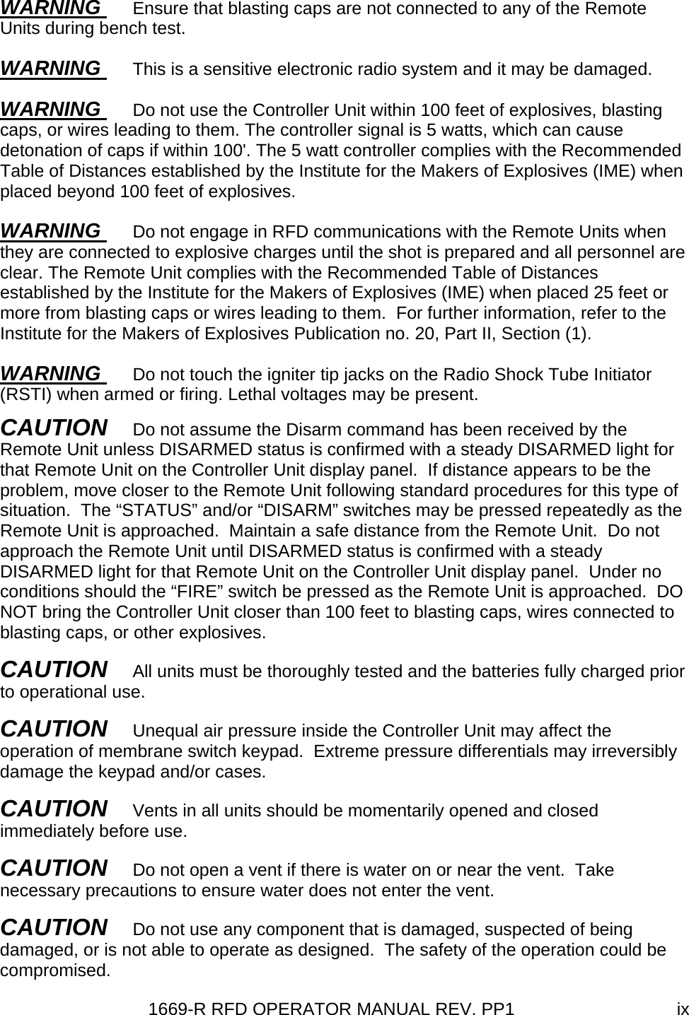 1669-R RFD OPERATOR MANUAL REV. PP1  ixWARNING  Ensure that blasting caps are not connected to any of the Remote Units during bench test. WARNING  This is a sensitive electronic radio system and it may be damaged. WARNING  Do not use the Controller Unit within 100 feet of explosives, blasting caps, or wires leading to them. The controller signal is 5 watts, which can cause detonation of caps if within 100&apos;. The 5 watt controller complies with the Recommended Table of Distances established by the Institute for the Makers of Explosives (IME) when placed beyond 100 feet of explosives. WARNING  Do not engage in RFD communications with the Remote Units when they are connected to explosive charges until the shot is prepared and all personnel are clear. The Remote Unit complies with the Recommended Table of Distances established by the Institute for the Makers of Explosives (IME) when placed 25 feet or more from blasting caps or wires leading to them.  For further information, refer to the Institute for the Makers of Explosives Publication no. 20, Part II, Section (1). WARNING  Do not touch the igniter tip jacks on the Radio Shock Tube Initiator (RSTI) when armed or firing. Lethal voltages may be present. CAUTION   Do not assume the Disarm command has been received by the Remote Unit unless DISARMED status is confirmed with a steady DISARMED light for that Remote Unit on the Controller Unit display panel.  If distance appears to be the problem, move closer to the Remote Unit following standard procedures for this type of situation.  The “STATUS” and/or “DISARM” switches may be pressed repeatedly as the Remote Unit is approached.  Maintain a safe distance from the Remote Unit.  Do not approach the Remote Unit until DISARMED status is confirmed with a steady DISARMED light for that Remote Unit on the Controller Unit display panel.  Under no conditions should the “FIRE” switch be pressed as the Remote Unit is approached.  DO NOT bring the Controller Unit closer than 100 feet to blasting caps, wires connected to blasting caps, or other explosives. CAUTION   All units must be thoroughly tested and the batteries fully charged prior to operational use. CAUTION   Unequal air pressure inside the Controller Unit may affect the operation of membrane switch keypad.  Extreme pressure differentials may irreversibly damage the keypad and/or cases.   CAUTION   Vents in all units should be momentarily opened and closed immediately before use. CAUTION   Do not open a vent if there is water on or near the vent.  Take necessary precautions to ensure water does not enter the vent. CAUTION   Do not use any component that is damaged, suspected of being damaged, or is not able to operate as designed.  The safety of the operation could be compromised.
