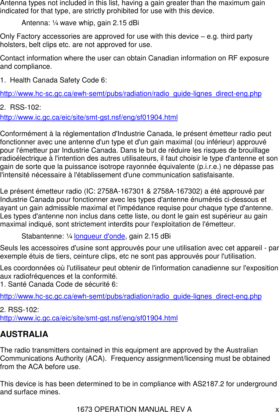 1673 OPERATION MANUAL REV A x Antenna types not included in this list, having a gain greater than the maximum gain indicated for that type, are strictly prohibited for use with this device.   Antenna: ¼ wave whip, gain 2.15 dBi Only Factory accessories are approved for use with this device – e.g. third party holsters, belt clips etc. are not approved for use. Contact information where the user can obtain Canadian information on RF exposure and compliance. 1.  Health Canada Safety Code 6: http://www.hc-sc.gc.ca/ewh-semt/pubs/radiation/radio_guide-lignes_direct-eng.php 2.  RSS-102: http://www.ic.gc.ca/eic/site/smt-gst.nsf/eng/sf01904.html  Conformément à la réglementation d&apos;Industrie Canada, le présent émetteur radio peut fonctionner avec une antenne d&apos;un type et d&apos;un gain maximal (ou inférieur) approuvé pour l&apos;émetteur par Industrie Canada. Dans le but de réduire les risques de brouillage radioélectrique à l&apos;intention des autres utilisateurs, il faut choisir le type d&apos;antenne et son gain de sorte que la puissance isotrope rayonnée équivalente (p.i.r.e.) ne dépasse pas l&apos;intensité nécessaire à l&apos;établissement d&apos;une communication satisfaisante.  Le présent émetteur radio (IC: 2758A-167301 &amp; 2758A-167302) a été approuvé par Industrie Canada pour fonctionner avec les types d&apos;antenne énumérés ci-dessous et ayant un gain admissible maximal et l&apos;impédance requise pour chaque type d&apos;antenne. Les types d&apos;antenne non inclus dans cette liste, ou dont le gain est supérieur au gain maximal indiqué, sont strictement interdits pour l&apos;exploitation de l&apos;émetteur.   Stabantenne: ¼ longueur d&apos;onde, gain 2.15 dBi Seuls les accessoires d&apos;usine sont approuvés pour une utilisation avec cet appareil - par exemple étuis de tiers, ceinture clips, etc ne sont pas approuvés pour l&apos;utilisation. Les coordonnées où l&apos;utilisateur peut obtenir de l&apos;information canadienne sur l&apos;exposition aux radiofréquences et la conformité. 1. Santé Canada Code de sécurité 6: http://www.hc-sc.gc.ca/ewh-semt/pubs/radiation/radio_guide-lignes_direct-eng.php 2. RSS-102: http://www.ic.gc.ca/eic/site/smt-gst.nsf/eng/sf01904.html AUSTRALIA The radio transmitters contained in this equipment are approved by the Australian Communications Authority (ACA).  Frequency assignment/licensing must be obtained from the ACA before use. This device is has been determined to be in compliance with AS2187.2 for underground and surface mines. 