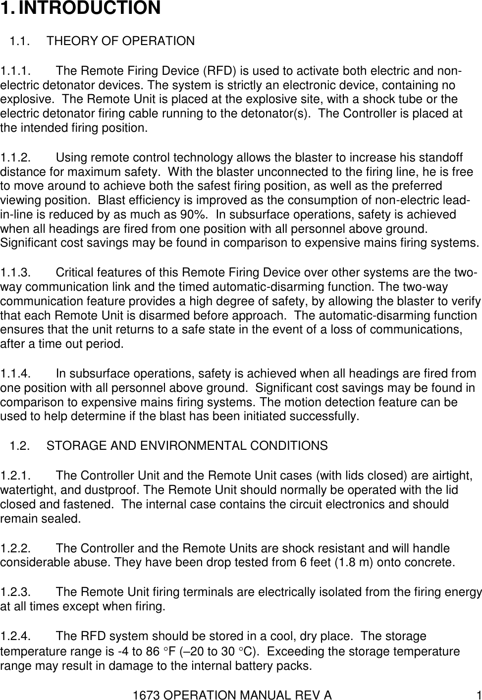 1673 OPERATION MANUAL REV A 1 1. INTRODUCTION 1.1.  THEORY OF OPERATION 1.1.1.  The Remote Firing Device (RFD) is used to activate both electric and non-electric detonator devices. The system is strictly an electronic device, containing no explosive.  The Remote Unit is placed at the explosive site, with a shock tube or the electric detonator firing cable running to the detonator(s).  The Controller is placed at the intended firing position.    1.1.2.  Using remote control technology allows the blaster to increase his standoff distance for maximum safety.  With the blaster unconnected to the firing line, he is free to move around to achieve both the safest firing position, as well as the preferred viewing position.  Blast efficiency is improved as the consumption of non-electric lead-in-line is reduced by as much as 90%.  In subsurface operations, safety is achieved when all headings are fired from one position with all personnel above ground.  Significant cost savings may be found in comparison to expensive mains firing systems. 1.1.3.  Critical features of this Remote Firing Device over other systems are the two-way communication link and the timed automatic-disarming function. The two-way communication feature provides a high degree of safety, by allowing the blaster to verify that each Remote Unit is disarmed before approach.  The automatic-disarming function ensures that the unit returns to a safe state in the event of a loss of communications, after a time out period. 1.1.4.  In subsurface operations, safety is achieved when all headings are fired from one position with all personnel above ground.  Significant cost savings may be found in comparison to expensive mains firing systems. The motion detection feature can be used to help determine if the blast has been initiated successfully. 1.2.  STORAGE AND ENVIRONMENTAL CONDITIONS 1.2.1.  The Controller Unit and the Remote Unit cases (with lids closed) are airtight, watertight, and dustproof. The Remote Unit should normally be operated with the lid closed and fastened.  The internal case contains the circuit electronics and should remain sealed. 1.2.2.  The Controller and the Remote Units are shock resistant and will handle considerable abuse. They have been drop tested from 6 feet (1.8 m) onto concrete.  1.2.3.  The Remote Unit firing terminals are electrically isolated from the firing energy at all times except when firing.  1.2.4.  The RFD system should be stored in a cool, dry place.  The storage temperature range is -4 to 86 F (–20 to 30 C).  Exceeding the storage temperature range may result in damage to the internal battery packs.  