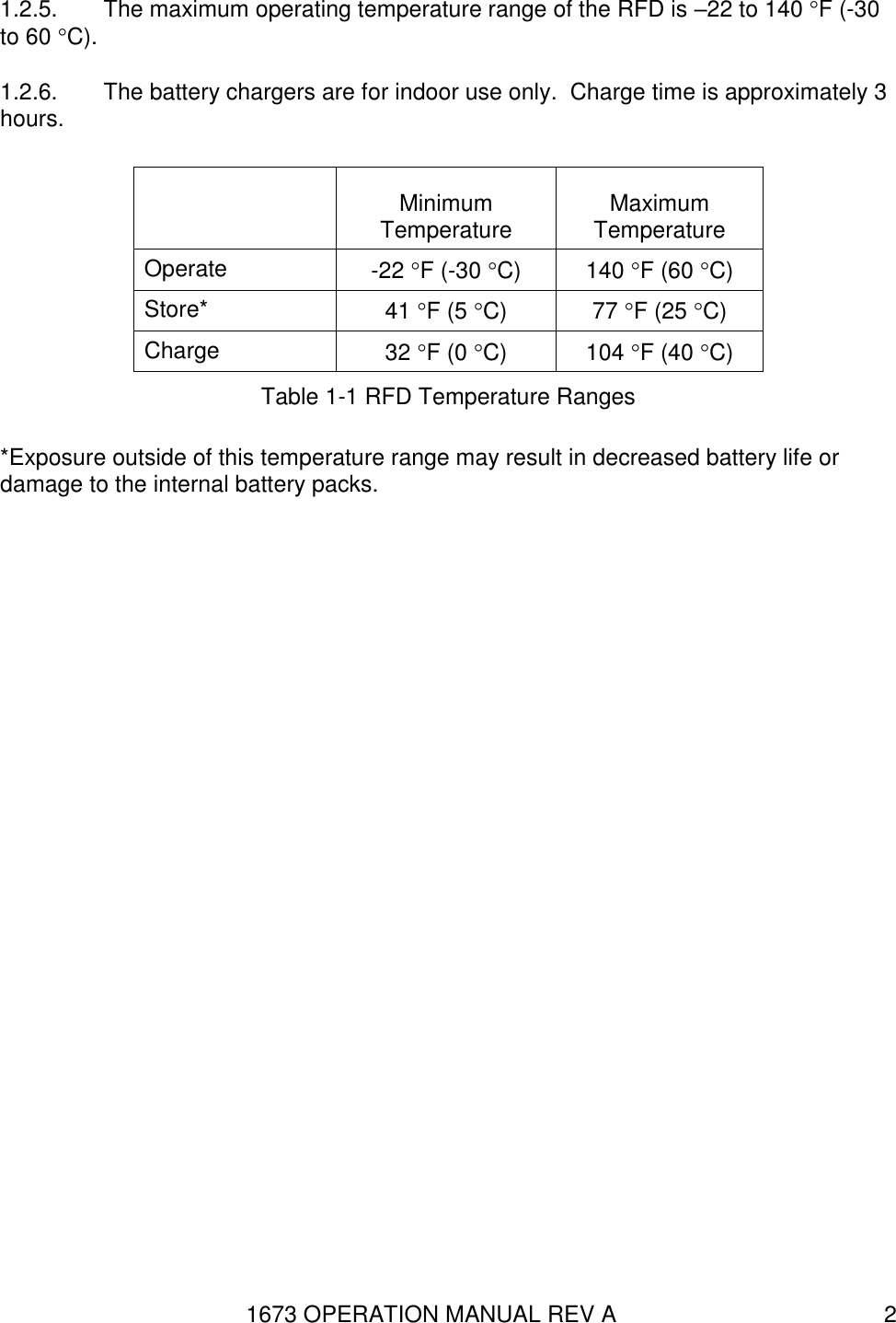 1673 OPERATION MANUAL REV A 2 1.2.5.  The maximum operating temperature range of the RFD is –22 to 140 F (-30 to 60 C). 1.2.6.  The battery chargers are for indoor use only.  Charge time is approximately 3 hours.  Minimum Temperature Maximum Temperature Operate -22 F (-30 C) 140 F (60 C) Store* 41 F (5 C) 77 F (25 C) Charge 32 F (0 C) 104 F (40 C) Table 1-1 RFD Temperature Ranges *Exposure outside of this temperature range may result in decreased battery life or damage to the internal battery packs. 