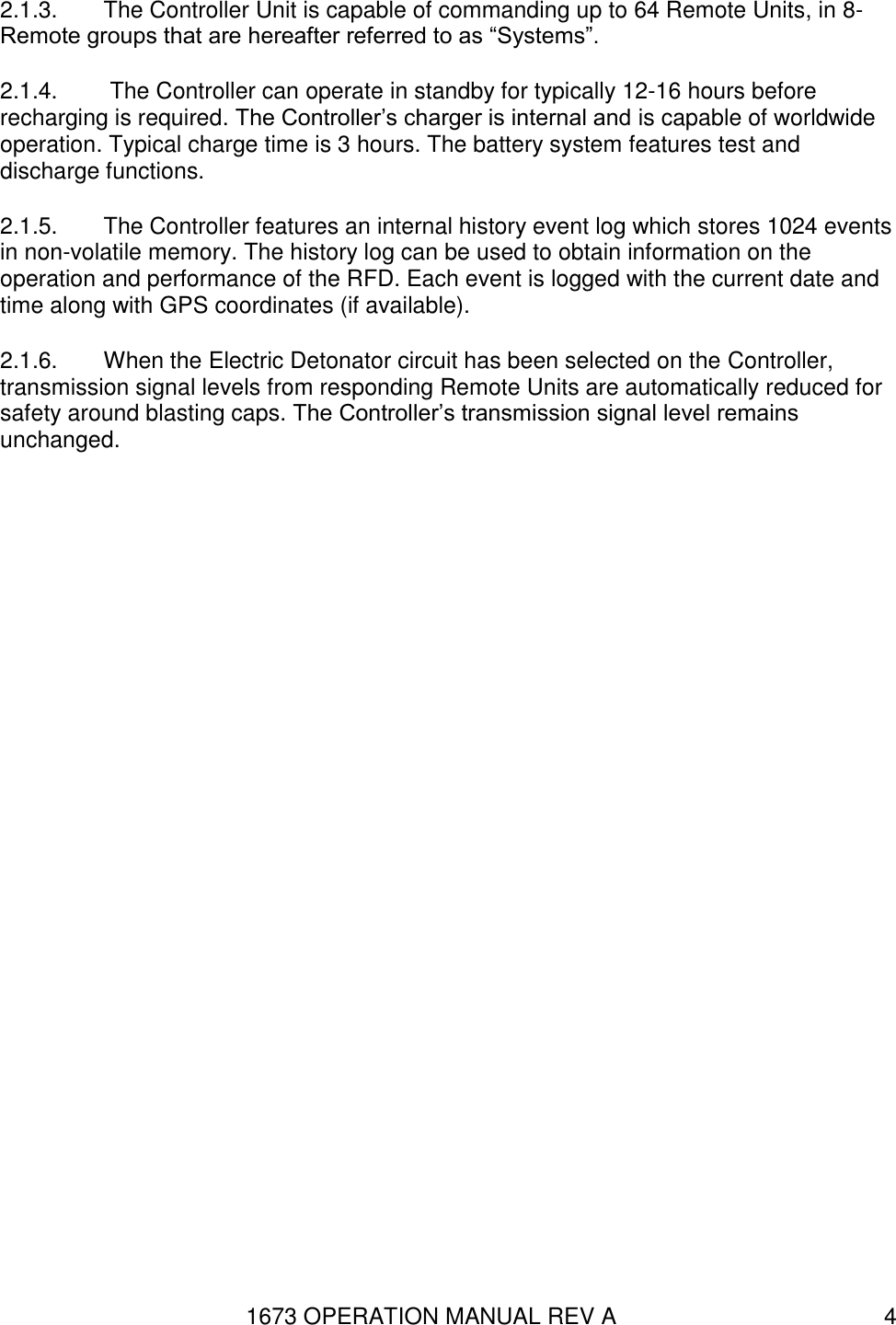 1673 OPERATION MANUAL REV A 4 2.1.3.  The Controller Unit is capable of commanding up to 64 Remote Units, in 8-Remote groups that are hereafter referred to as “Systems”. 2.1.4.   The Controller can operate in standby for typically 12-16 hours before recharging is required. The Controller’s charger is internal and is capable of worldwide operation. Typical charge time is 3 hours. The battery system features test and discharge functions. 2.1.5.  The Controller features an internal history event log which stores 1024 events in non-volatile memory. The history log can be used to obtain information on the operation and performance of the RFD. Each event is logged with the current date and time along with GPS coordinates (if available). 2.1.6.  When the Electric Detonator circuit has been selected on the Controller, transmission signal levels from responding Remote Units are automatically reduced for safety around blasting caps. The Controller’s transmission signal level remains unchanged. 