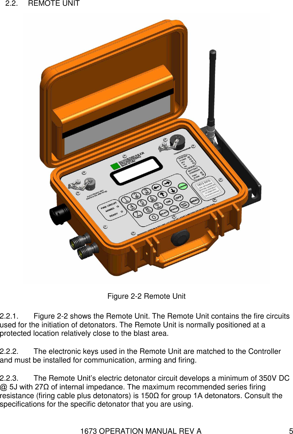 1673 OPERATION MANUAL REV A 5 2.2.  REMOTE UNIT  Figure 2-2 Remote Unit 2.2.1.  Figure 2-2 shows the Remote Unit. The Remote Unit contains the fire circuits used for the initiation of detonators. The Remote Unit is normally positioned at a protected location relatively close to the blast area. 2.2.2.  The electronic keys used in the Remote Unit are matched to the Controller and must be installed for communication, arming and firing. 2.2.3.  The Remote Unit’s electric detonator circuit develops a minimum of 350V DC @ 5J with 27Ω of internal impedance. The maximum recommended series firing resistance (firing cable plus detonators) is 150Ω for group 1A detonators. Consult the specifications for the specific detonator that you are using. 