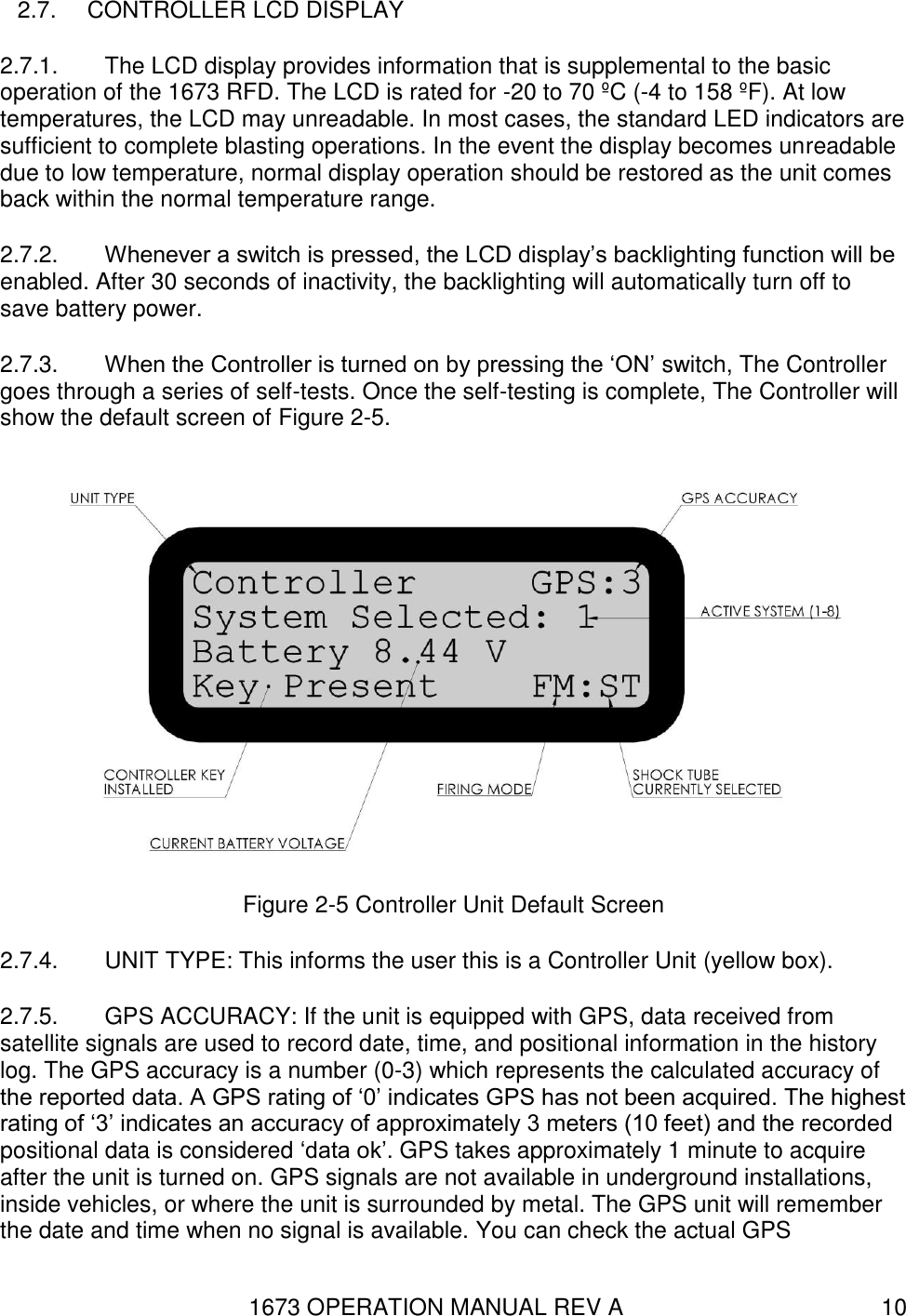 1673 OPERATION MANUAL REV A 10 2.7.  CONTROLLER LCD DISPLAY 2.7.1.  The LCD display provides information that is supplemental to the basic operation of the 1673 RFD. The LCD is rated for -20 to 70 ºC (-4 to 158 ºF). At low temperatures, the LCD may unreadable. In most cases, the standard LED indicators are sufficient to complete blasting operations. In the event the display becomes unreadable due to low temperature, normal display operation should be restored as the unit comes back within the normal temperature range. 2.7.2.  Whenever a switch is pressed, the LCD display’s backlighting function will be enabled. After 30 seconds of inactivity, the backlighting will automatically turn off to save battery power. 2.7.3.  When the Controller is turned on by pressing the ‘ON’ switch, The Controller goes through a series of self-tests. Once the self-testing is complete, The Controller will show the default screen of Figure 2-5.  Figure 2-5 Controller Unit Default Screen 2.7.4.  UNIT TYPE: This informs the user this is a Controller Unit (yellow box). 2.7.5.  GPS ACCURACY: If the unit is equipped with GPS, data received from satellite signals are used to record date, time, and positional information in the history log. The GPS accuracy is a number (0-3) which represents the calculated accuracy of the reported data. A GPS rating of ‘0’ indicates GPS has not been acquired. The highest rating of ‘3’ indicates an accuracy of approximately 3 meters (10 feet) and the recorded positional data is considered ‘data ok’. GPS takes approximately 1 minute to acquire after the unit is turned on. GPS signals are not available in underground installations, inside vehicles, or where the unit is surrounded by metal. The GPS unit will remember the date and time when no signal is available. You can check the actual GPS 