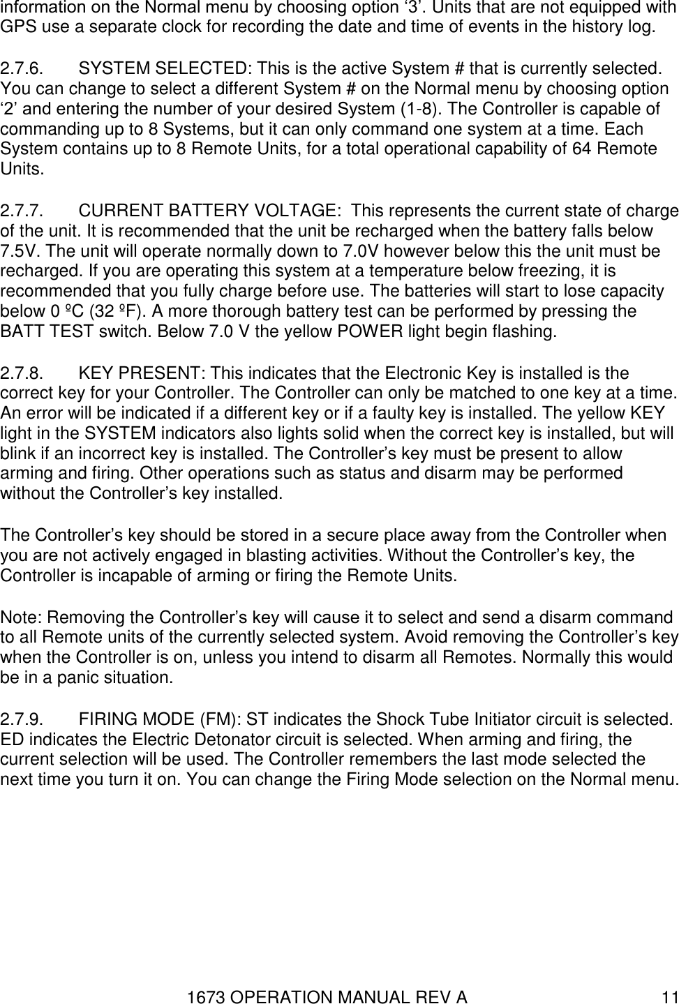 1673 OPERATION MANUAL REV A 11 information on the Normal menu by choosing option ‘3’. Units that are not equipped with GPS use a separate clock for recording the date and time of events in the history log. 2.7.6.  SYSTEM SELECTED: This is the active System # that is currently selected. You can change to select a different System # on the Normal menu by choosing option ‘2’ and entering the number of your desired System (1-8). The Controller is capable of commanding up to 8 Systems, but it can only command one system at a time. Each System contains up to 8 Remote Units, for a total operational capability of 64 Remote Units. 2.7.7.  CURRENT BATTERY VOLTAGE:  This represents the current state of charge of the unit. It is recommended that the unit be recharged when the battery falls below 7.5V. The unit will operate normally down to 7.0V however below this the unit must be recharged. If you are operating this system at a temperature below freezing, it is recommended that you fully charge before use. The batteries will start to lose capacity below 0 ºC (32 ºF). A more thorough battery test can be performed by pressing the BATT TEST switch. Below 7.0 V the yellow POWER light begin flashing.  2.7.8.  KEY PRESENT: This indicates that the Electronic Key is installed is the correct key for your Controller. The Controller can only be matched to one key at a time. An error will be indicated if a different key or if a faulty key is installed. The yellow KEY light in the SYSTEM indicators also lights solid when the correct key is installed, but will blink if an incorrect key is installed. The Controller’s key must be present to allow arming and firing. Other operations such as status and disarm may be performed without the Controller’s key installed. The Controller’s key should be stored in a secure place away from the Controller when you are not actively engaged in blasting activities. Without the Controller’s key, the Controller is incapable of arming or firing the Remote Units. Note: Removing the Controller’s key will cause it to select and send a disarm command to all Remote units of the currently selected system. Avoid removing the Controller’s key when the Controller is on, unless you intend to disarm all Remotes. Normally this would be in a panic situation. 2.7.9.  FIRING MODE (FM): ST indicates the Shock Tube Initiator circuit is selected. ED indicates the Electric Detonator circuit is selected. When arming and firing, the current selection will be used. The Controller remembers the last mode selected the next time you turn it on. You can change the Firing Mode selection on the Normal menu. 