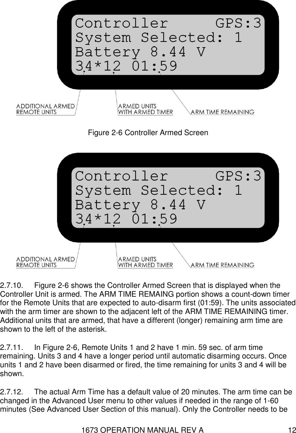 1673 OPERATION MANUAL REV A 12  Figure 2-6 Controller Armed Screen  2.7.10.  Figure 2-6 shows the Controller Armed Screen that is displayed when the Controller Unit is armed. The ARM TIME REMAING portion shows a count-down timer for the Remote Units that are expected to auto-disarm first (01:59). The units associated with the arm timer are shown to the adjacent left of the ARM TIME REMAINING timer. Additional units that are armed, that have a different (longer) remaining arm time are shown to the left of the asterisk. 2.7.11.  In Figure 2-6, Remote Units 1 and 2 have 1 min. 59 sec. of arm time remaining. Units 3 and 4 have a longer period until automatic disarming occurs. Once units 1 and 2 have been disarmed or fired, the time remaining for units 3 and 4 will be shown. 2.7.12.  The actual Arm Time has a default value of 20 minutes. The arm time can be changed in the Advanced User menu to other values if needed in the range of 1-60 minutes (See Advanced User Section of this manual). Only the Controller needs to be 