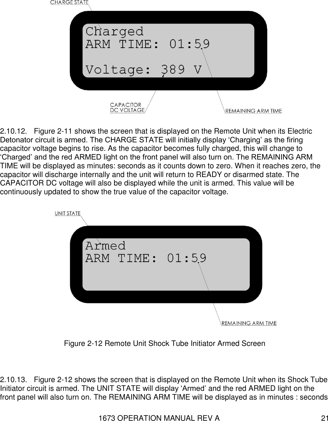 1673 OPERATION MANUAL REV A 21  2.10.12.  Figure 2-11 shows the screen that is displayed on the Remote Unit when its Electric Detonator circuit is armed. The CHARGE STATE will initially display ‘Charging’ as the firing capacitor voltage begins to rise. As the capacitor becomes fully charged, this will change to ‘Charged’ and the red ARMED light on the front panel will also turn on. The REMAINING ARM TIME will be displayed as minutes: seconds as it counts down to zero. When it reaches zero, the capacitor will discharge internally and the unit will return to READY or disarmed state. The CAPACITOR DC voltage will also be displayed while the unit is armed. This value will be continuously updated to show the true value of the capacitor voltage.  Figure 2-12 Remote Unit Shock Tube Initiator Armed Screen  2.10.13.  Figure 2-12 shows the screen that is displayed on the Remote Unit when its Shock Tube Initiator circuit is armed. The UNIT STATE will display ‘Armed’ and the red ARMED light on the front panel will also turn on. The REMAINING ARM TIME will be displayed as in minutes : seconds 