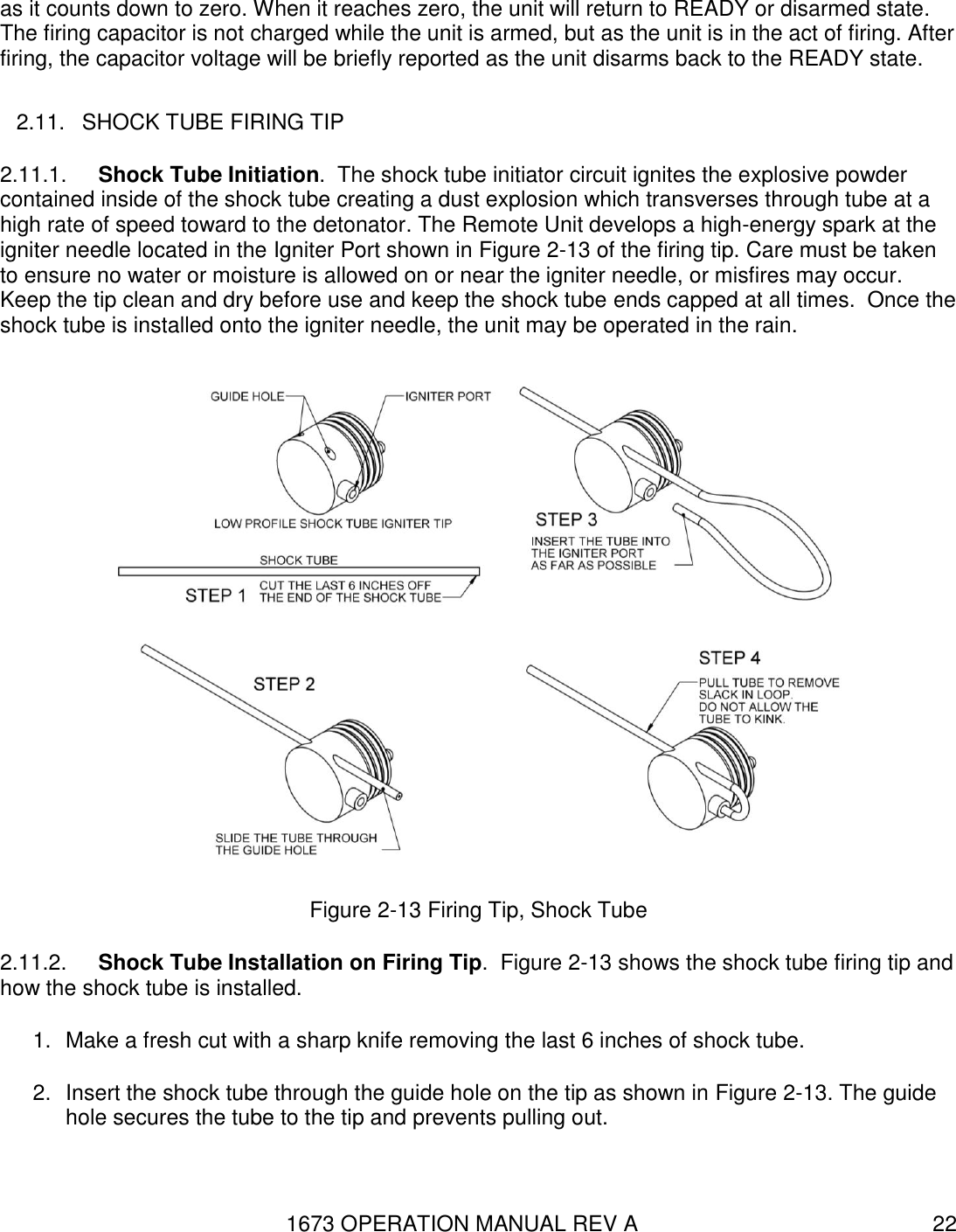 1673 OPERATION MANUAL REV A 22 as it counts down to zero. When it reaches zero, the unit will return to READY or disarmed state. The firing capacitor is not charged while the unit is armed, but as the unit is in the act of firing. After firing, the capacitor voltage will be briefly reported as the unit disarms back to the READY state. 2.11.  SHOCK TUBE FIRING TIP 2.11.1.  Shock Tube Initiation.  The shock tube initiator circuit ignites the explosive powder contained inside of the shock tube creating a dust explosion which transverses through tube at a high rate of speed toward to the detonator. The Remote Unit develops a high-energy spark at the igniter needle located in the Igniter Port shown in Figure 2-13 of the firing tip. Care must be taken to ensure no water or moisture is allowed on or near the igniter needle, or misfires may occur.  Keep the tip clean and dry before use and keep the shock tube ends capped at all times.  Once the shock tube is installed onto the igniter needle, the unit may be operated in the rain.  Figure 2-13 Firing Tip, Shock Tube 2.11.2.  Shock Tube Installation on Firing Tip.  Figure 2-13 shows the shock tube firing tip and how the shock tube is installed. 1.  Make a fresh cut with a sharp knife removing the last 6 inches of shock tube.  2.  Insert the shock tube through the guide hole on the tip as shown in Figure 2-13. The guide hole secures the tube to the tip and prevents pulling out. 