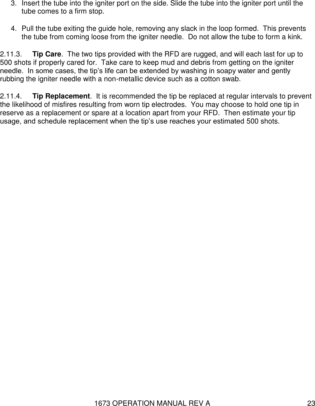 1673 OPERATION MANUAL REV A 23 3.  Insert the tube into the igniter port on the side. Slide the tube into the igniter port until the tube comes to a firm stop. 4.  Pull the tube exiting the guide hole, removing any slack in the loop formed.  This prevents the tube from coming loose from the igniter needle.  Do not allow the tube to form a kink.   2.11.3.  Tip Care.  The two tips provided with the RFD are rugged, and will each last for up to 500 shots if properly cared for.  Take care to keep mud and debris from getting on the igniter needle.  In some cases, the tip’s life can be extended by washing in soapy water and gently rubbing the igniter needle with a non-metallic device such as a cotton swab.  2.11.4.  Tip Replacement.  It is recommended the tip be replaced at regular intervals to prevent the likelihood of misfires resulting from worn tip electrodes.  You may choose to hold one tip in reserve as a replacement or spare at a location apart from your RFD.  Then estimate your tip usage, and schedule replacement when the tip’s use reaches your estimated 500 shots. 