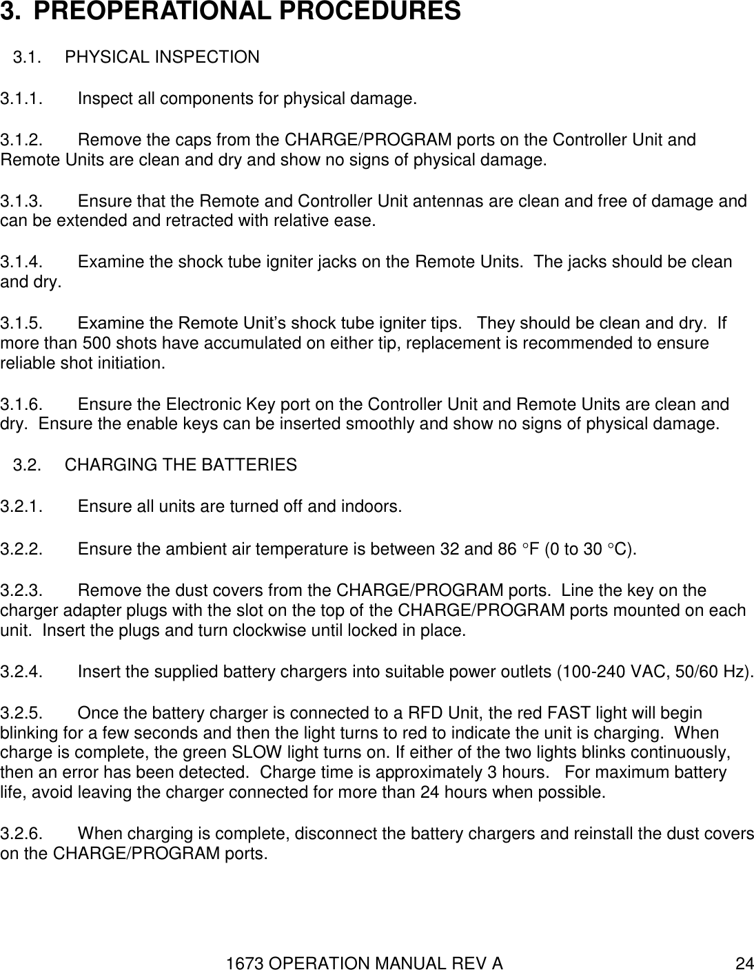 1673 OPERATION MANUAL REV A 24 3.  PREOPERATIONAL PROCEDURES 3.1.  PHYSICAL INSPECTION 3.1.1.  Inspect all components for physical damage. 3.1.2.  Remove the caps from the CHARGE/PROGRAM ports on the Controller Unit and Remote Units are clean and dry and show no signs of physical damage. 3.1.3.  Ensure that the Remote and Controller Unit antennas are clean and free of damage and can be extended and retracted with relative ease. 3.1.4.  Examine the shock tube igniter jacks on the Remote Units.  The jacks should be clean and dry. 3.1.5.  Examine the Remote Unit’s shock tube igniter tips.   They should be clean and dry.  If more than 500 shots have accumulated on either tip, replacement is recommended to ensure reliable shot initiation. 3.1.6.  Ensure the Electronic Key port on the Controller Unit and Remote Units are clean and dry.  Ensure the enable keys can be inserted smoothly and show no signs of physical damage. 3.2.  CHARGING THE BATTERIES  3.2.1.  Ensure all units are turned off and indoors. 3.2.2.  Ensure the ambient air temperature is between 32 and 86 F (0 to 30 C). 3.2.3.  Remove the dust covers from the CHARGE/PROGRAM ports.  Line the key on the charger adapter plugs with the slot on the top of the CHARGE/PROGRAM ports mounted on each unit.  Insert the plugs and turn clockwise until locked in place. 3.2.4.  Insert the supplied battery chargers into suitable power outlets (100-240 VAC, 50/60 Hz).   3.2.5.  Once the battery charger is connected to a RFD Unit, the red FAST light will begin blinking for a few seconds and then the light turns to red to indicate the unit is charging.  When charge is complete, the green SLOW light turns on. If either of the two lights blinks continuously, then an error has been detected.  Charge time is approximately 3 hours.   For maximum battery life, avoid leaving the charger connected for more than 24 hours when possible.  3.2.6.  When charging is complete, disconnect the battery chargers and reinstall the dust covers on the CHARGE/PROGRAM ports.   