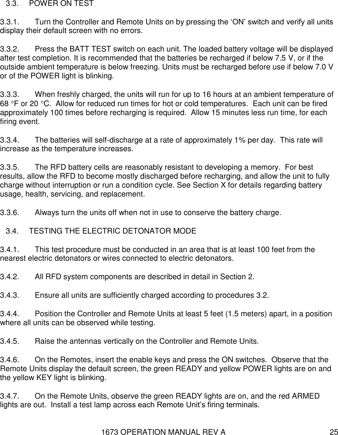 1673 OPERATION MANUAL REV A 25 3.3.  POWER ON TEST 3.3.1.  Turn the Controller and Remote Units on by pressing the ‘ON’ switch and verify all units display their default screen with no errors. 3.3.2.  Press the BATT TEST switch on each unit. The loaded battery voltage will be displayed after test completion. It is recommended that the batteries be recharged if below 7.5 V, or if the outside ambient temperature is below freezing. Units must be recharged before use if below 7.0 V or of the POWER light is blinking.  3.3.3.  When freshly charged, the units will run for up to 16 hours at an ambient temperature of 68 F or 20 C.  Allow for reduced run times for hot or cold temperatures.  Each unit can be fired approximately 100 times before recharging is required.  Allow 15 minutes less run time, for each firing event. 3.3.4.  The batteries will self-discharge at a rate of approximately 1% per day.  This rate will increase as the temperature increases. 3.3.5.  The RFD battery cells are reasonably resistant to developing a memory.  For best results, allow the RFD to become mostly discharged before recharging, and allow the unit to fully charge without interruption or run a condition cycle. See Section X for details regarding battery usage, health, servicing, and replacement. 3.3.6.  Always turn the units off when not in use to conserve the battery charge. 3.4.  TESTING THE ELECTRIC DETONATOR MODE 3.4.1.  This test procedure must be conducted in an area that is at least 100 feet from the nearest electric detonators or wires connected to electric detonators. 3.4.2.  All RFD system components are described in detail in Section 2. 3.4.3.  Ensure all units are sufficiently charged according to procedures 3.2. 3.4.4.  Position the Controller and Remote Units at least 5 feet (1.5 meters) apart, in a position where all units can be observed while testing.   3.4.5.  Raise the antennas vertically on the Controller and Remote Units.   3.4.6.  On the Remotes, insert the enable keys and press the ON switches.  Observe that the Remote Units display the default screen, the green READY and yellow POWER lights are on and the yellow KEY light is blinking. 3.4.7.  On the Remote Units, observe the green READY lights are on, and the red ARMED lights are out.  Install a test lamp across each Remote Unit’s firing terminals. 