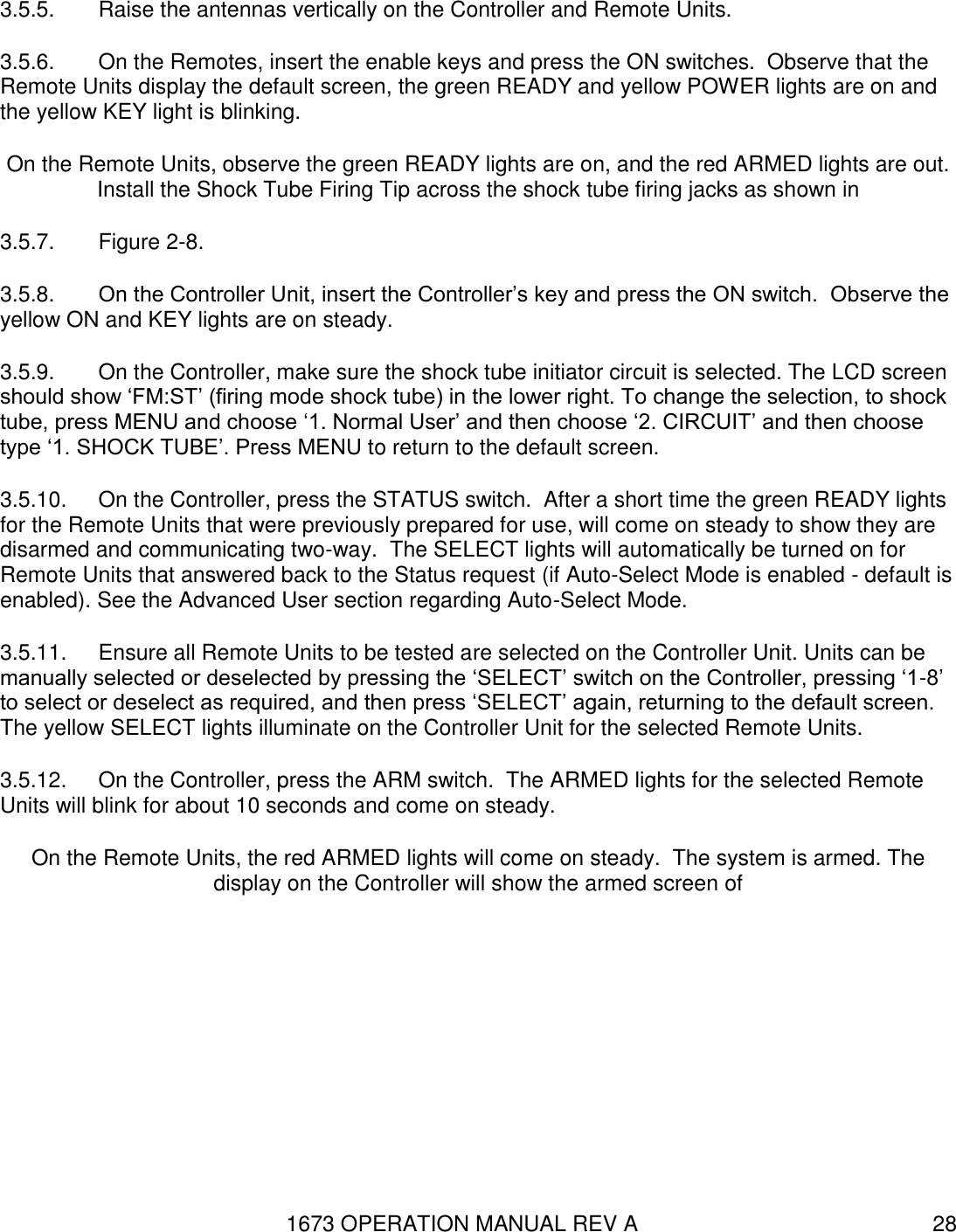1673 OPERATION MANUAL REV A 28 3.5.5.  Raise the antennas vertically on the Controller and Remote Units.   3.5.6.  On the Remotes, insert the enable keys and press the ON switches.  Observe that the Remote Units display the default screen, the green READY and yellow POWER lights are on and the yellow KEY light is blinking. On the Remote Units, observe the green READY lights are on, and the red ARMED lights are out.  Install the Shock Tube Firing Tip across the shock tube firing jacks as shown in  3.5.7.  Figure 2-8. 3.5.8.  On the Controller Unit, insert the Controller’s key and press the ON switch.  Observe the yellow ON and KEY lights are on steady. 3.5.9.  On the Controller, make sure the shock tube initiator circuit is selected. The LCD screen should show ‘FM:ST’ (firing mode shock tube) in the lower right. To change the selection, to shock tube, press MENU and choose ‘1. Normal User’ and then choose ‘2. CIRCUIT’ and then choose type ‘1. SHOCK TUBE’. Press MENU to return to the default screen. 3.5.10.  On the Controller, press the STATUS switch.  After a short time the green READY lights for the Remote Units that were previously prepared for use, will come on steady to show they are disarmed and communicating two-way.  The SELECT lights will automatically be turned on for Remote Units that answered back to the Status request (if Auto-Select Mode is enabled - default is enabled). See the Advanced User section regarding Auto-Select Mode. 3.5.11.  Ensure all Remote Units to be tested are selected on the Controller Unit. Units can be manually selected or deselected by pressing the ‘SELECT’ switch on the Controller, pressing ‘1-8’ to select or deselect as required, and then press ‘SELECT’ again, returning to the default screen. The yellow SELECT lights illuminate on the Controller Unit for the selected Remote Units. 3.5.12.  On the Controller, press the ARM switch.  The ARMED lights for the selected Remote Units will blink for about 10 seconds and come on steady. On the Remote Units, the red ARMED lights will come on steady.  The system is armed. The display on the Controller will show the armed screen of 