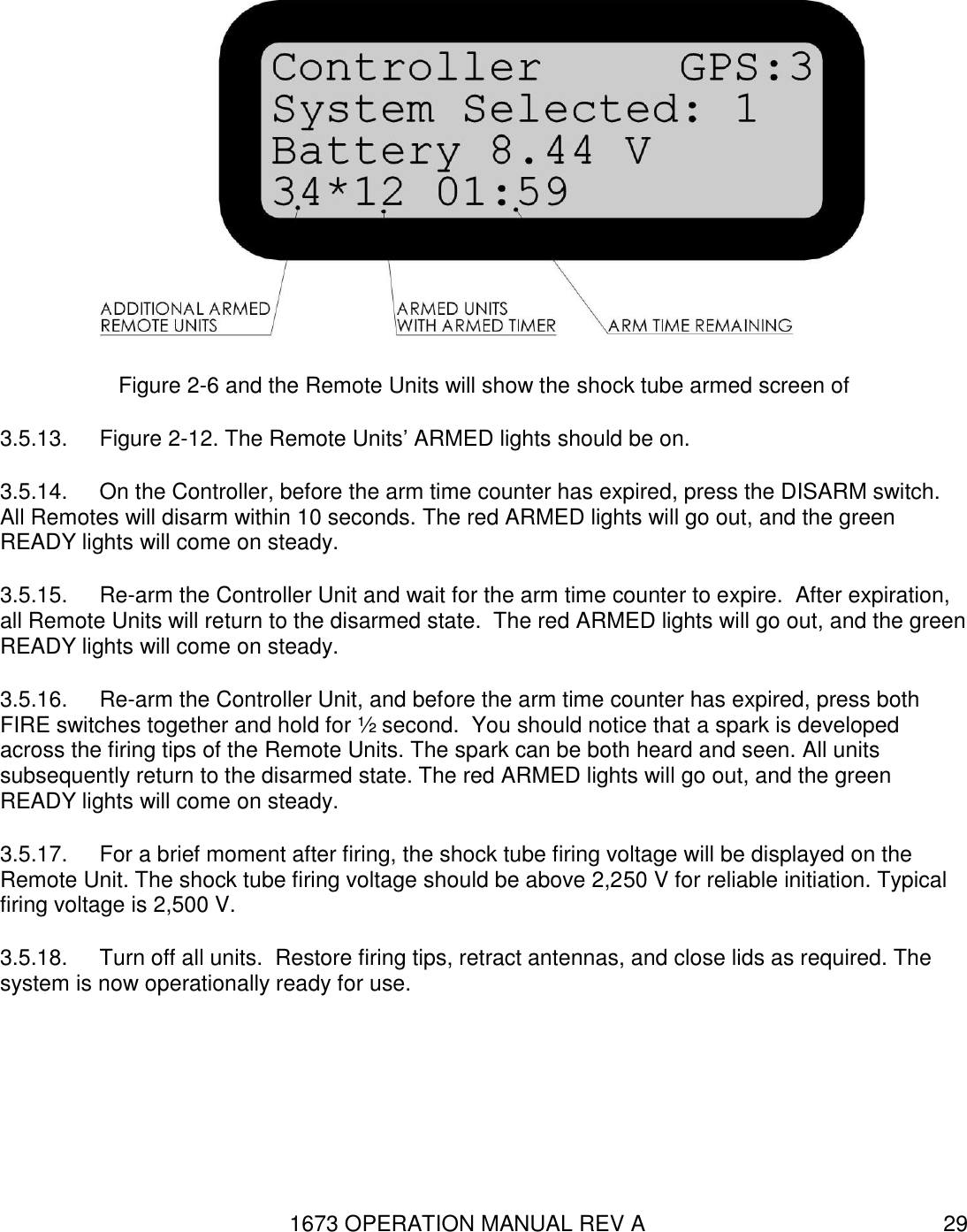 1673 OPERATION MANUAL REV A 29  Figure 2-6 and the Remote Units will show the shock tube armed screen of  3.5.13.  Figure 2-12. The Remote Units’ ARMED lights should be on. 3.5.14.  On the Controller, before the arm time counter has expired, press the DISARM switch.  All Remotes will disarm within 10 seconds. The red ARMED lights will go out, and the green READY lights will come on steady. 3.5.15.  Re-arm the Controller Unit and wait for the arm time counter to expire.  After expiration, all Remote Units will return to the disarmed state.  The red ARMED lights will go out, and the green READY lights will come on steady. 3.5.16.  Re-arm the Controller Unit, and before the arm time counter has expired, press both FIRE switches together and hold for ½ second.  You should notice that a spark is developed across the firing tips of the Remote Units. The spark can be both heard and seen. All units subsequently return to the disarmed state. The red ARMED lights will go out, and the green READY lights will come on steady. 3.5.17.  For a brief moment after firing, the shock tube firing voltage will be displayed on the Remote Unit. The shock tube firing voltage should be above 2,250 V for reliable initiation. Typical firing voltage is 2,500 V. 3.5.18.  Turn off all units.  Restore firing tips, retract antennas, and close lids as required. The system is now operationally ready for use.   