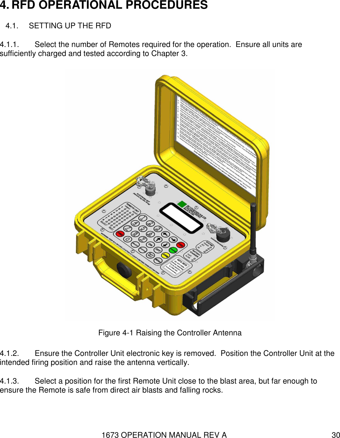 1673 OPERATION MANUAL REV A 30 4. RFD OPERATIONAL PROCEDURES 4.1.  SETTING UP THE RFD 4.1.1.  Select the number of Remotes required for the operation.  Ensure all units are sufficiently charged and tested according to Chapter 3.  Figure 4-1 Raising the Controller Antenna 4.1.2.  Ensure the Controller Unit electronic key is removed.  Position the Controller Unit at the intended firing position and raise the antenna vertically. 4.1.3.  Select a position for the first Remote Unit close to the blast area, but far enough to ensure the Remote is safe from direct air blasts and falling rocks.   