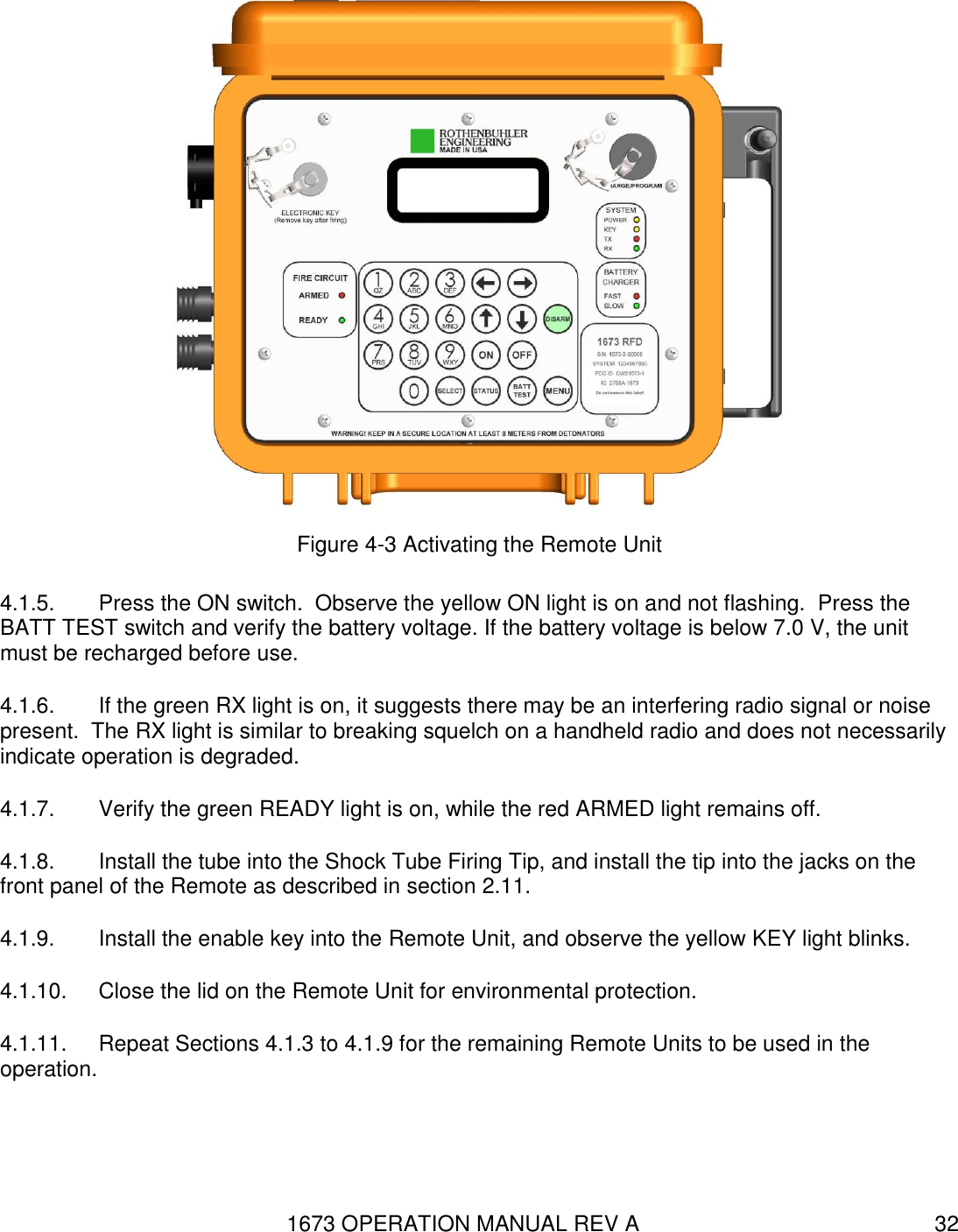 1673 OPERATION MANUAL REV A 32  Figure 4-3 Activating the Remote Unit 4.1.5.  Press the ON switch.  Observe the yellow ON light is on and not flashing.  Press the BATT TEST switch and verify the battery voltage. If the battery voltage is below 7.0 V, the unit must be recharged before use.  4.1.6.  If the green RX light is on, it suggests there may be an interfering radio signal or noise present.  The RX light is similar to breaking squelch on a handheld radio and does not necessarily indicate operation is degraded. 4.1.7.  Verify the green READY light is on, while the red ARMED light remains off. 4.1.8.  Install the tube into the Shock Tube Firing Tip, and install the tip into the jacks on the front panel of the Remote as described in section 2.11. 4.1.9.  Install the enable key into the Remote Unit, and observe the yellow KEY light blinks. 4.1.10.  Close the lid on the Remote Unit for environmental protection. 4.1.11.  Repeat Sections 4.1.3 to 4.1.9 for the remaining Remote Units to be used in the operation. 