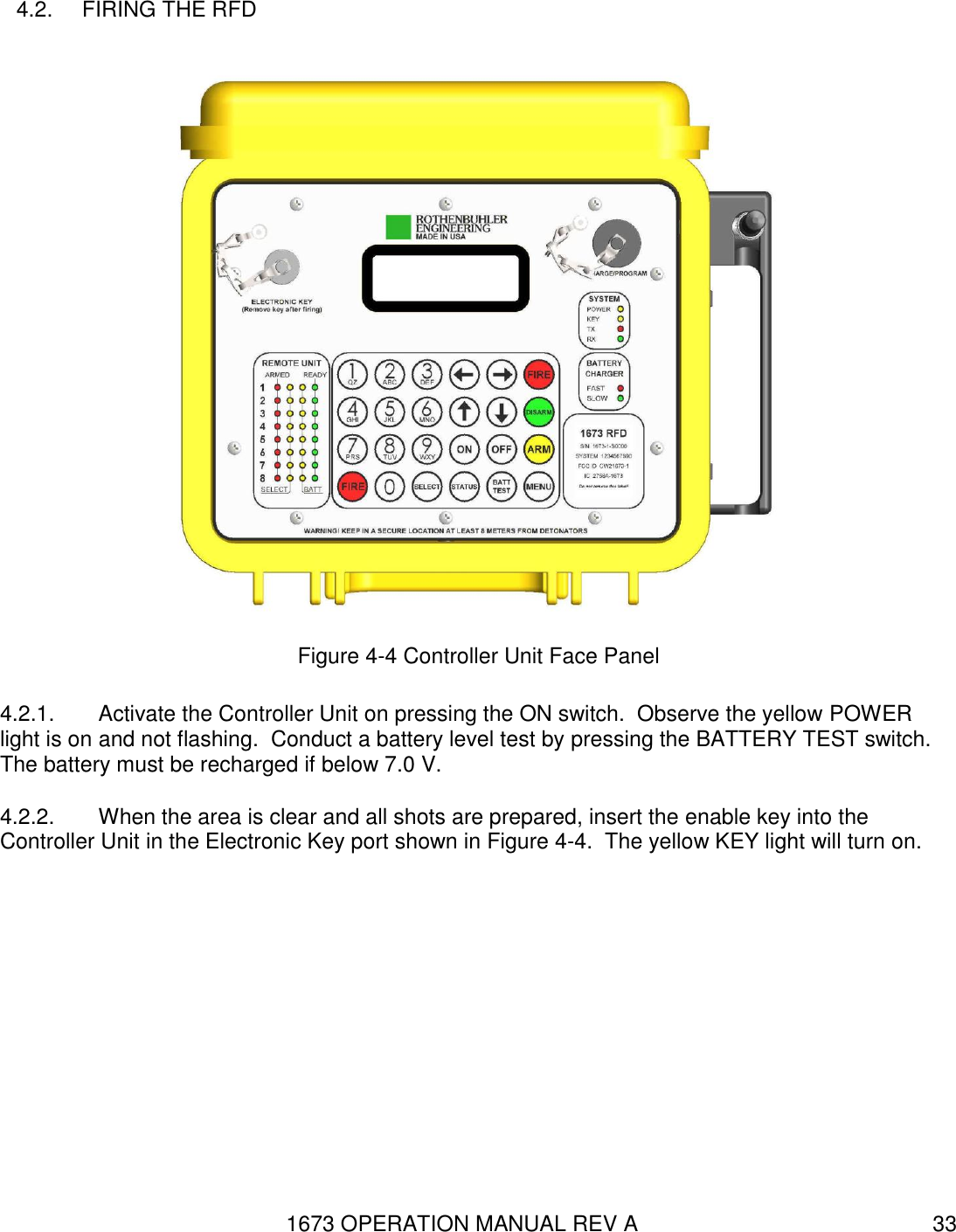 1673 OPERATION MANUAL REV A 33 4.2.  FIRING THE RFD  Figure 4-4 Controller Unit Face Panel 4.2.1.  Activate the Controller Unit on pressing the ON switch.  Observe the yellow POWER light is on and not flashing.  Conduct a battery level test by pressing the BATTERY TEST switch.  The battery must be recharged if below 7.0 V. 4.2.2.  When the area is clear and all shots are prepared, insert the enable key into the Controller Unit in the Electronic Key port shown in Figure 4-4.  The yellow KEY light will turn on. 