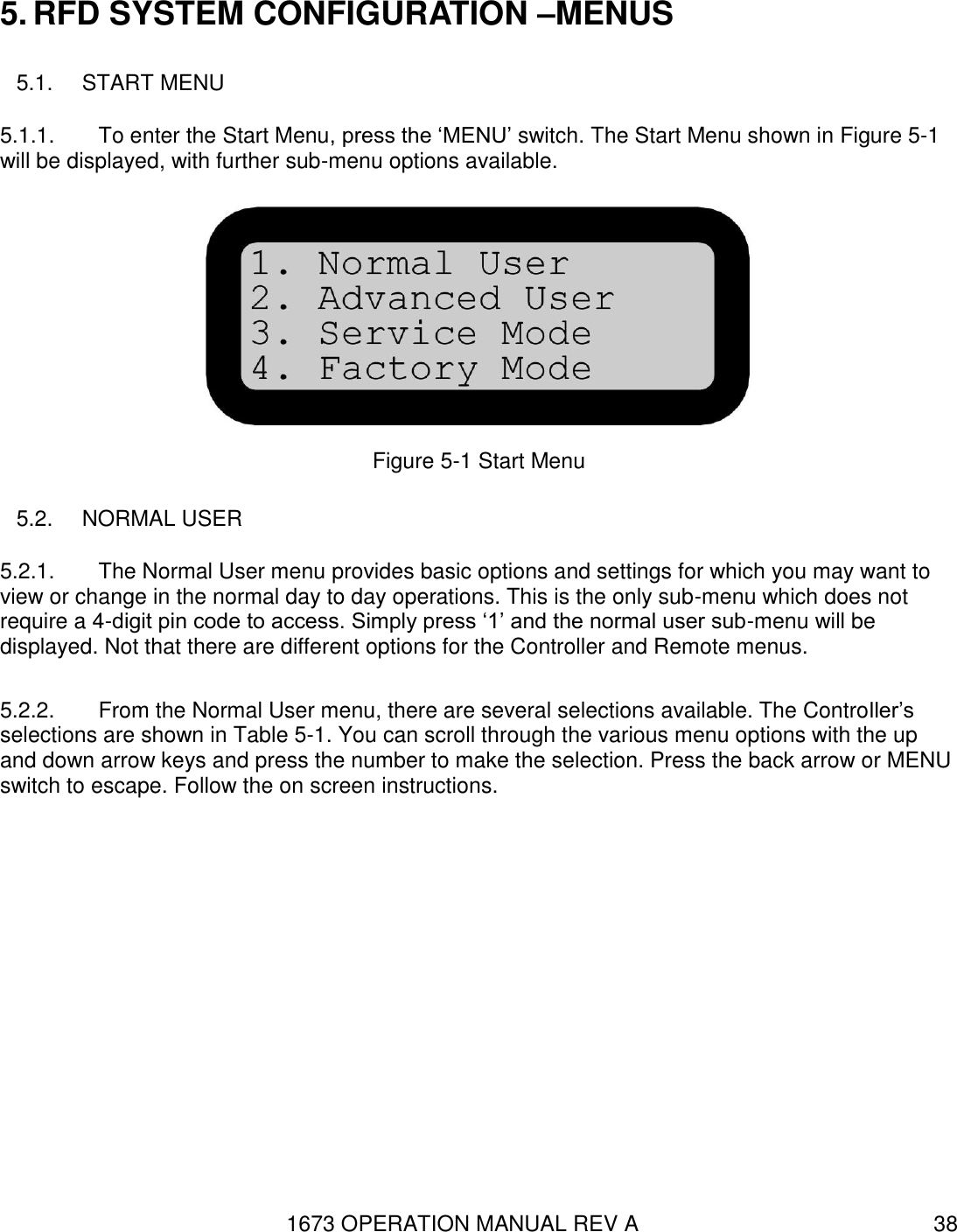 1673 OPERATION MANUAL REV A 38 5. RFD SYSTEM CONFIGURATION –MENUS 5.1.  START MENU 5.1.1.  To enter the Start Menu, press the ‘MENU’ switch. The Start Menu shown in Figure 5-1 will be displayed, with further sub-menu options available.  Figure 5-1 Start Menu 5.2.  NORMAL USER 5.2.1.  The Normal User menu provides basic options and settings for which you may want to view or change in the normal day to day operations. This is the only sub-menu which does not require a 4-digit pin code to access. Simply press ‘1’ and the normal user sub-menu will be displayed. Not that there are different options for the Controller and Remote menus.  5.2.2.  From the Normal User menu, there are several selections available. The Controller’s selections are shown in Table 5-1. You can scroll through the various menu options with the up and down arrow keys and press the number to make the selection. Press the back arrow or MENU switch to escape. Follow the on screen instructions. 