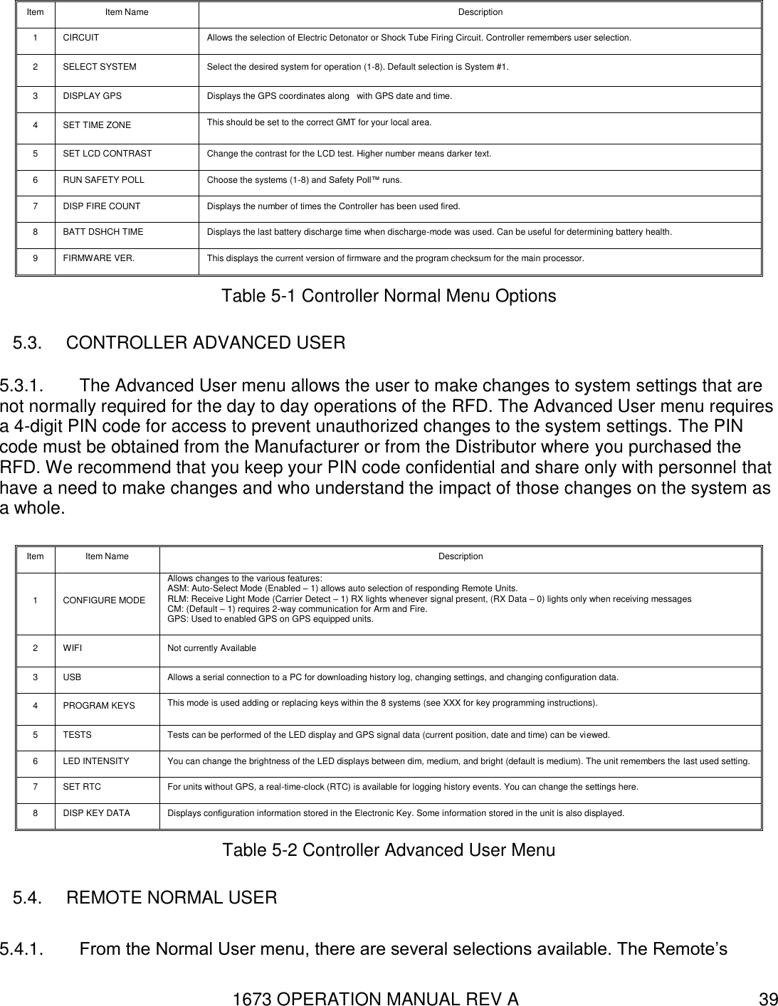 1673 OPERATION MANUAL REV A 39 Item Item Name Description 1 CIRCUIT Allows the selection of Electric Detonator or Shock Tube Firing Circuit. Controller remembers user selection.   2 SELECT SYSTEM Select the desired system for operation (1-8). Default selection is System #1. 3 DISPLAY GPS Displays the GPS coordinates along   with GPS date and time. 4 SET TIME ZONE This should be set to the correct GMT for your local area. 5 SET LCD CONTRAST Change the contrast for the LCD test. Higher number means darker text. 6 RUN SAFETY POLL Choose the systems (1-8) and Safety Poll™ runs. 7 DISP FIRE COUNT Displays the number of times the Controller has been used fired. 8 BATT DSHCH TIME Displays the last battery discharge time when discharge-mode was used. Can be useful for determining battery health. 9 FIRMWARE VER. This displays the current version of firmware and the program checksum for the main processor. Table 5-1 Controller Normal Menu Options 5.3.  CONTROLLER ADVANCED USER 5.3.1.  The Advanced User menu allows the user to make changes to system settings that are not normally required for the day to day operations of the RFD. The Advanced User menu requires a 4-digit PIN code for access to prevent unauthorized changes to the system settings. The PIN code must be obtained from the Manufacturer or from the Distributor where you purchased the RFD. We recommend that you keep your PIN code confidential and share only with personnel that have a need to make changes and who understand the impact of those changes on the system as a whole. Item Item Name Description 1 CONFIGURE MODE Allows changes to the various features: ASM: Auto-Select Mode (Enabled – 1) allows auto selection of responding Remote Units. RLM: Receive Light Mode (Carrier Detect – 1) RX lights whenever signal present, (RX Data – 0) lights only when receiving messages CM: (Default – 1) requires 2-way communication for Arm and Fire. GPS: Used to enabled GPS on GPS equipped units.    2 WIFI Not currently Available 3 USB Allows a serial connection to a PC for downloading history log, changing settings, and changing configuration data. 4 PROGRAM KEYS This mode is used adding or replacing keys within the 8 systems (see XXX for key programming instructions). 5 TESTS Tests can be performed of the LED display and GPS signal data (current position, date and time) can be viewed. 6 LED INTENSITY You can change the brightness of the LED displays between dim, medium, and bright (default is medium). The unit remembers the last used setting. 7 SET RTC For units without GPS, a real-time-clock (RTC) is available for logging history events. You can change the settings here. 8 DISP KEY DATA Displays configuration information stored in the Electronic Key. Some information stored in the unit is also displayed. Table 5-2 Controller Advanced User Menu 5.4.  REMOTE NORMAL USER 5.4.1.  From the Normal User menu, there are several selections available. The Remote’s 