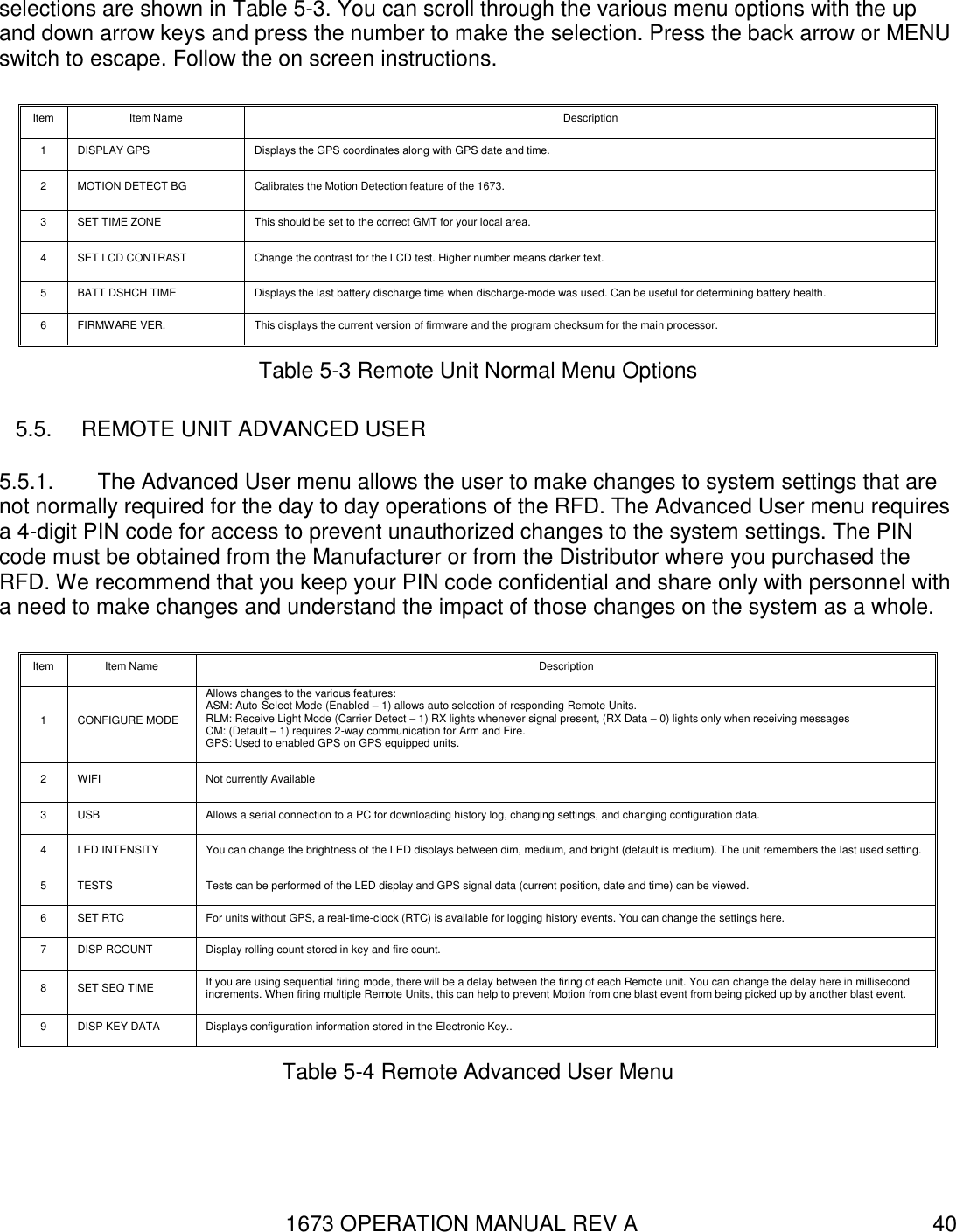 1673 OPERATION MANUAL REV A 40 selections are shown in Table 5-3. You can scroll through the various menu options with the up and down arrow keys and press the number to make the selection. Press the back arrow or MENU switch to escape. Follow the on screen instructions. Item Item Name Description 1 DISPLAY GPS Displays the GPS coordinates along with GPS date and time. 2 MOTION DETECT BG Calibrates the Motion Detection feature of the 1673. 3 SET TIME ZONE This should be set to the correct GMT for your local area. 4 SET LCD CONTRAST Change the contrast for the LCD test. Higher number means darker text. 5 BATT DSHCH TIME Displays the last battery discharge time when discharge-mode was used. Can be useful for determining battery health. 6 FIRMWARE VER. This displays the current version of firmware and the program checksum for the main processor. Table 5-3 Remote Unit Normal Menu Options 5.5.  REMOTE UNIT ADVANCED USER 5.5.1.  The Advanced User menu allows the user to make changes to system settings that are not normally required for the day to day operations of the RFD. The Advanced User menu requires a 4-digit PIN code for access to prevent unauthorized changes to the system settings. The PIN code must be obtained from the Manufacturer or from the Distributor where you purchased the RFD. We recommend that you keep your PIN code confidential and share only with personnel with a need to make changes and understand the impact of those changes on the system as a whole. Item Item Name Description 1 CONFIGURE MODE Allows changes to the various features: ASM: Auto-Select Mode (Enabled – 1) allows auto selection of responding Remote Units. RLM: Receive Light Mode (Carrier Detect – 1) RX lights whenever signal present, (RX Data – 0) lights only when receiving messages CM: (Default – 1) requires 2-way communication for Arm and Fire. GPS: Used to enabled GPS on GPS equipped units.    2 WIFI Not currently Available 3 USB Allows a serial connection to a PC for downloading history log, changing settings, and changing configuration data. 4 LED INTENSITY You can change the brightness of the LED displays between dim, medium, and bright (default is medium). The unit remembers the last used setting. 5 TESTS Tests can be performed of the LED display and GPS signal data (current position, date and time) can be viewed. 6 SET RTC For units without GPS, a real-time-clock (RTC) is available for logging history events. You can change the settings here. 7 DISP RCOUNT Display rolling count stored in key and fire count. 8 SET SEQ TIME If you are using sequential firing mode, there will be a delay between the firing of each Remote unit. You can change the delay here in millisecond increments. When firing multiple Remote Units, this can help to prevent Motion from one blast event from being picked up by another blast event.  9 DISP KEY DATA Displays configuration information stored in the Electronic Key.. Table 5-4 Remote Advanced User Menu 