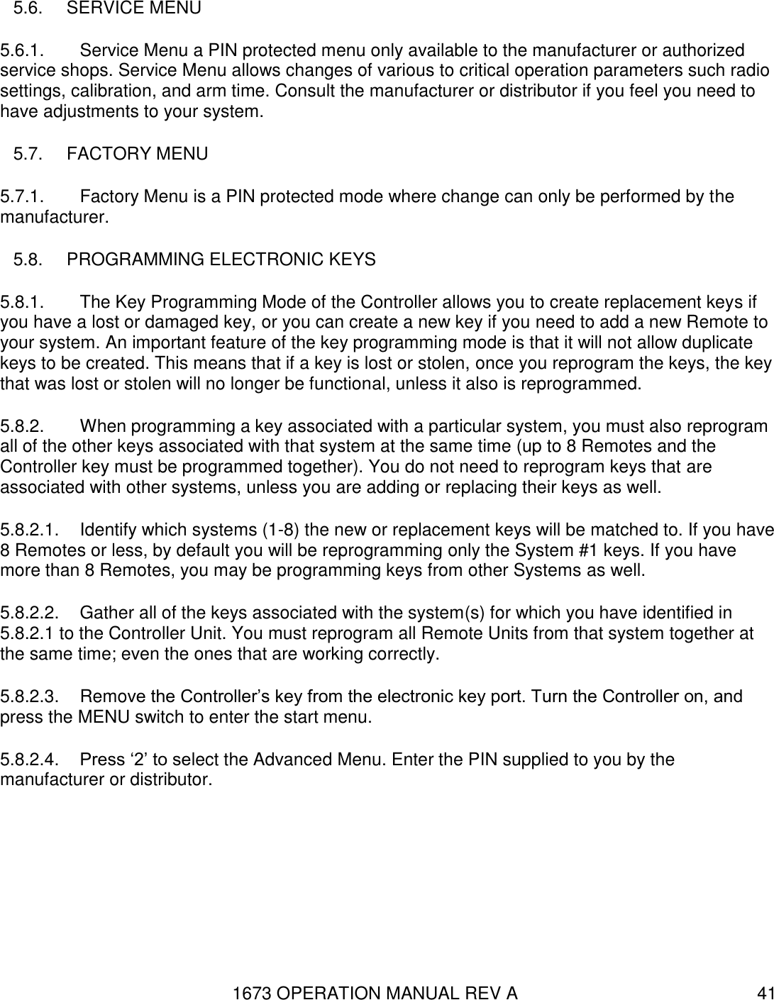 1673 OPERATION MANUAL REV A 41 5.6.  SERVICE MENU 5.6.1.  Service Menu a PIN protected menu only available to the manufacturer or authorized service shops. Service Menu allows changes of various to critical operation parameters such radio settings, calibration, and arm time. Consult the manufacturer or distributor if you feel you need to have adjustments to your system. 5.7.  FACTORY MENU 5.7.1.  Factory Menu is a PIN protected mode where change can only be performed by the manufacturer. 5.8.  PROGRAMMING ELECTRONIC KEYS 5.8.1.  The Key Programming Mode of the Controller allows you to create replacement keys if you have a lost or damaged key, or you can create a new key if you need to add a new Remote to your system. An important feature of the key programming mode is that it will not allow duplicate keys to be created. This means that if a key is lost or stolen, once you reprogram the keys, the key that was lost or stolen will no longer be functional, unless it also is reprogrammed. 5.8.2.  When programming a key associated with a particular system, you must also reprogram all of the other keys associated with that system at the same time (up to 8 Remotes and the Controller key must be programmed together). You do not need to reprogram keys that are associated with other systems, unless you are adding or replacing their keys as well. 5.8.2.1.  Identify which systems (1-8) the new or replacement keys will be matched to. If you have 8 Remotes or less, by default you will be reprogramming only the System #1 keys. If you have more than 8 Remotes, you may be programming keys from other Systems as well. 5.8.2.2.  Gather all of the keys associated with the system(s) for which you have identified in 5.8.2.1 to the Controller Unit. You must reprogram all Remote Units from that system together at the same time; even the ones that are working correctly.  5.8.2.3.  Remove the Controller’s key from the electronic key port. Turn the Controller on, and press the MENU switch to enter the start menu. 5.8.2.4.  Press ‘2’ to select the Advanced Menu. Enter the PIN supplied to you by the manufacturer or distributor. 