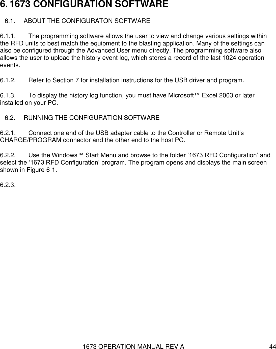 1673 OPERATION MANUAL REV A 44 6. 1673 CONFIGURATION SOFTWARE 6.1.  ABOUT THE CONFIGURATON SOFTWARE 6.1.1.  The programming software allows the user to view and change various settings within the RFD units to best match the equipment to the blasting application. Many of the settings can also be configured through the Advanced User menu directly. The programming software also allows the user to upload the history event log, which stores a record of the last 1024 operation events. 6.1.2.  Refer to Section 7 for installation instructions for the USB driver and program. 6.1.3.  To display the history log function, you must have Microsoft™ Excel 2003 or later installed on your PC. 6.2.  RUNNING THE CONFIGURATION SOFTWARE 6.2.1.  Connect one end of the USB adapter cable to the Controller or Remote Unit’s CHARGE/PROGRAM connector and the other end to the host PC. 6.2.2.  Use the Windows™ Start Menu and browse to the folder ‘1673 RFD Configuration’ and select the ‘1673 RFD Configuration’ program. The program opens and displays the main screen shown in Figure 6-1. 6.2.3.   