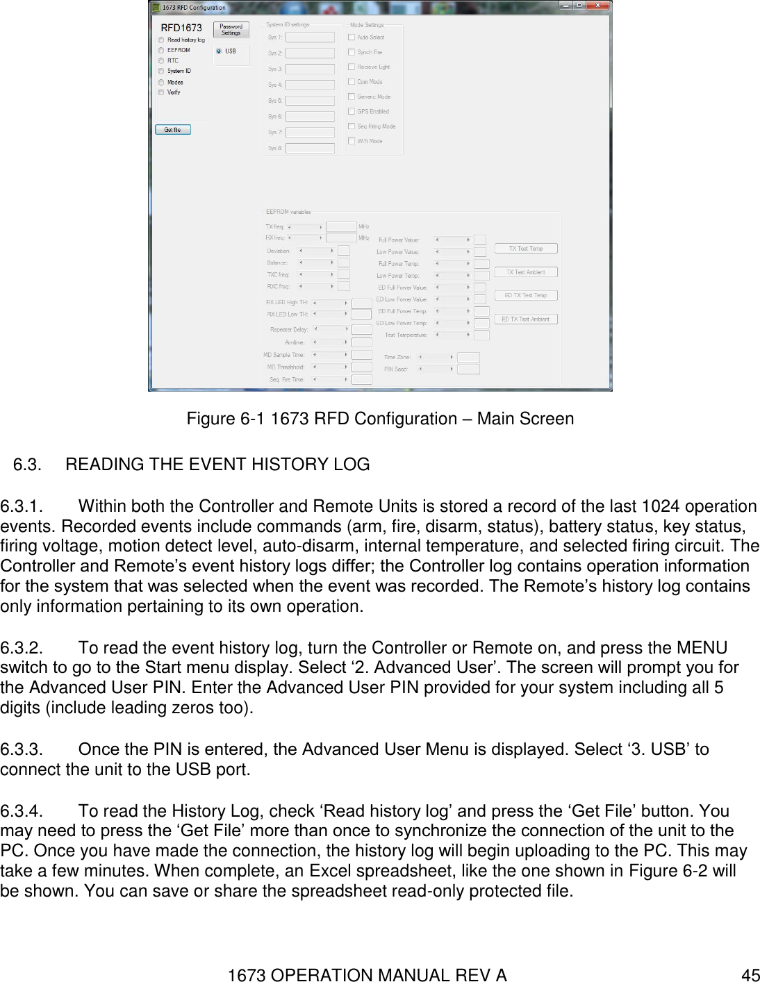 1673 OPERATION MANUAL REV A 45  Figure 6-1 1673 RFD Configuration – Main Screen 6.3.  READING THE EVENT HISTORY LOG 6.3.1.  Within both the Controller and Remote Units is stored a record of the last 1024 operation events. Recorded events include commands (arm, fire, disarm, status), battery status, key status, firing voltage, motion detect level, auto-disarm, internal temperature, and selected firing circuit. The Controller and Remote’s event history logs differ; the Controller log contains operation information for the system that was selected when the event was recorded. The Remote’s history log contains only information pertaining to its own operation. 6.3.2.  To read the event history log, turn the Controller or Remote on, and press the MENU switch to go to the Start menu display. Select ‘2. Advanced User’. The screen will prompt you for the Advanced User PIN. Enter the Advanced User PIN provided for your system including all 5 digits (include leading zeros too). 6.3.3.  Once the PIN is entered, the Advanced User Menu is displayed. Select ‘3. USB’ to connect the unit to the USB port. 6.3.4.  To read the History Log, check ‘Read history log’ and press the ‘Get File’ button. You may need to press the ‘Get File’ more than once to synchronize the connection of the unit to the PC. Once you have made the connection, the history log will begin uploading to the PC. This may take a few minutes. When complete, an Excel spreadsheet, like the one shown in Figure 6-2 will be shown. You can save or share the spreadsheet read-only protected file. 